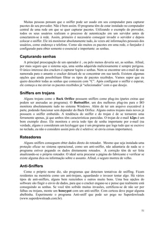Muitas pessoas pensam que o sniffer pode ser usado em seu computador para capturar
pacotes do seu provedor. Não é bem assim. O programa têm de estar instalado no computador
central de uma rede em que se quer capturar pacotes. Utilizando o exemplo do provedor,
todos os seus usuários realizam o processo de autenticação em um servidor antes de
conectarem-se à rede. Assim, primeiro é necessário conseguir invadir o servidor e depois
colocar o sniffer. Ele irá monitorar absolutamente tudo, às vezes até informações pessoais dos
usuários, como endereço e telefone. Como são muitos os pacotes em uma rede, o farejador é
configurado para obter somente o essencial e importante: as senhas.

Capturando senhas
   A principal preocupação de um operador é , ou pelo menos deveria ser, as senhas. Afinal,
por mais seguro que o sistema seja, uma senha adquirida maliciosamente é sempre perigosa.
O único interesse dos crackers é capturar logins e senhas. Nem se encontrar um e-mail de sua
namorada para o amante o cracker deixará de se concentrar em sua tarefa. Existem algumas
opções que ainda possibilitam filtrar os tipos de pacotes recebidos. Vamos supor que eu
quero descobrir todas as senhas que comecem com “C”. Após configurar o sniffer e esperar,
ele começa a me enviar os pacotes recebidos já “selecionados” com o que desejo.

Sniffers em trojans
   Alguns trojans como o Back Orifice possuem sniffers como plug-ins (partes extras que
podem ser anexadas ao programa). O Buttsniffer, um dos melhores plug-ins para o BO
monitora absolutamente tudo no sistema Windows. Além de ter um arquivo executável à
parte, podendo funcionar sem depender do Back Orifice. Alguns outros trojans mais novos já
possuem o sniffer embutido. A tendência do sniffer e do trojan é de se tornarem uma
ferramente apenas, já que ambos têm características parecidas. O trojan de e-mail k2ps é um
bom exemplo disso. Ele monitora e envia todo tipo de senha importante por e-mail (na
verdade, alguns o consideram um keylogger que é um programa que loga tudo que se escreve
no teclado, eu não o considero assim pois ele é seletivo: só envia coisas importantes).

Roteadores
   Alguns sniffers conseguem obter dados direto do roteador. Mesmo que seja instalada uma
proteção eficaz no sistema operacional, como um anti-sniffer, não adiantaria de nada se o
programa estiver pegando os dados diretamente roteados. A correção têm de ser feita
atualizando-se o próprio roteador. O ideal seria procurar a página do fabricante e verificar se
existe alguma dica ou informação sobre o assunto. Afinal, o seguro morreu de velho.

Anti-Sniffers
   Como o próprio nome diz, são programas que detectam tentativas de sniffing. Ficam
residentes na memória como um anti-trojans, aguardando o invasor tentar algo. Há vários
tipos de anti-sniffers, alguns bem ruinzinhos e outros muito bons. Uma boa opçãos do
software são fingir o envio de dados, para que o cracker engane-se e pense que realmente está
conseguindo as senhas. Se você têm sofrido muitas invasões, certificou-se de não ser por
falhas ou trojans, monte um honeypot com um anti-sniffer. Com certeza deve pegar alguma
abelhinha. Experimente o programa Anti-sniff que pode ser pego no Superdowloads
(www.superdownloads.com.br).


                                                                                            51
 