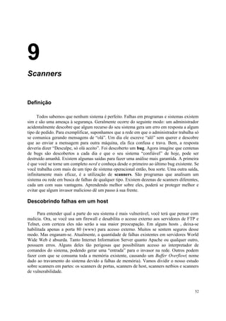 9
Scanners


Definição

     Todos sabemos que nenhum sistema é perfeito. Falhas em programas e sistemas existem
sim e são uma ameaça à segurança. Geralmente ocorre do seguinte modo: um administrador
acidentalmente descobre que algum recurso do seu sistema gera um erro em resposta a algum
tipo de pedido. Para exemplificar, suponhamos que a rede em que o administrador trabalha só
se comunica gerando mensagens de “olá”. Um dia ele escreve “alô” sem querer e descobre
que ao enviar a mensagem para outra máquina, ela fica confusa e trava. Bem, a resposta
deveria dizer “Desculpe, só olá aceito”. Foi descoberto um bug. Agora imagine que centenas
de bugs são descobertos a cada dia e que o seu sistema “confiável” de hoje, pode ser
destruído amanhã. Existem algumas saídas para fazer uma análise mais garantida. A primeira
é que você se torne um completo nerd e conheça desde o primeiro ao último bug existente. Se
você trabalha com mais de um tipo de sistema operacional então, boa sorte. Uma outra saída,
infinitamente mais eficaz, é a utilização de scanners. São programas que analisam um
sistema ou rede em busca de falhas de qualquer tipo. Existem dezenas de scanners diferentes,
cada um com suas vantagens. Aprendendo melhor sobre eles, poderá se proteger melhor e
evitar que algum invasor malicioso dê um passo à sua frente.

Descobrindo falhas em um host

      Para entender qual a parte do seu sistema é mais vulnerável, você terá que pensar com
malícia. Ora, se você usa um firewall e desabilita o acesso externo aos servidores de FTP e
Telnet, com certeza eles não serão a sua maior preocupação. Em alguns hosts , deixa-se
habilitada apenas a porta 80 (www) para acesso externo. Muitos se sentem seguros desse
modo. Mas enganam-se. Atualmente, a quantidade de falhas existentes em servidores World
Wide Web é absurda. Tanto Internet Information Server quanto Apache ou qualquer outro,
possuem erros. Alguns deles tão perigosas que possibilitam acesso ao interpretador de
comandos do sistema, podendo gerar uma “entrada” para o invasor na rede. Outros podem
fazer com que se consuma toda a memória existente, causando um Buffer Overflow( nome
dado ao travamento do sistema devido a falhas de memória). Vamos dividir o nosso estudo
sobre scanners em partes: os scanners de portas, scanners de host, scanners netbios e scanners
de vulnerabilidade.



                                                                                           52
 