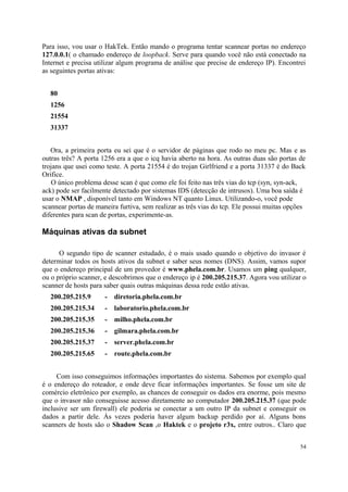 Para isso, vou usar o HakTek. Então mando o programa tentar scannear portas no endereço
127.0.0.1( o chamado endereço de loopback. Serve para quando você não está conectado na
Internet e precisa utilizar algum programa de análise que precise de endereço IP). Encontrei
as seguintes portas ativas:


  80
  1256
  21554
  31337


   Ora, a primeira porta eu sei que é o servidor de páginas que rodo no meu pc. Mas e as
outras três? A porta 1256 era a que o icq havia aberto na hora. As outras duas são portas de
trojans que usei como teste. A porta 21554 é do trojan Girlfriend e a porta 31337 é do Back
Orifice.
    O único problema desse scan é que como ele foi feito nas três vias do tcp (syn, syn-ack,
ack) pode ser facilmente detectado por sistemas IDS (detecção de intrusos). Uma boa saída é
usar o NMAP , disponível tanto em Windows NT quanto Linux. Utilizando-o, você pode
scannear portas de maneira furtiva, sem realizar as três vias do tcp. Ele possui muitas opções
diferentes para scan de portas, experimente-as.

Máquinas ativas da subnet

      O segundo tipo de scanner estudado, é o mais usado quando o objetivo do invasor é
determinar todos os hosts ativos da subnet e saber seus nomes (DNS). Assim, vamos supor
que o endereço principal de um provedor é www.phela.com.br. Usamos um ping qualquer,
ou o próprio scanner, e descobrimos que o endereço ip é 200.205.215.37. Agora vou utilizar o
scanner de hosts para saber quais outras máquinas dessa rede estão ativas.
  200.205.215.9       -   diretoria.phela.com.br
  200.205.215.34      -   laboratorio.phela.com.br
  200.205.215.35      -   milho.phela.com.br
  200.205.215.36      -   gilmara.phela.com.br
  200.205.215.37      -   server.phela.com.br
  200.205.215.65      -   route.phela.com.br


     Com isso conseguimos informações importantes do sistema. Sabemos por exemplo qual
é o endereço do roteador, e onde deve ficar informações importantes. Se fosse um site de
comércio eletrônico por exemplo, as chances de conseguir os dados era enorme, pois mesmo
que o invasor não conseguisse acesso diretamente ao computador 200.205.215.37 (que pode
inclusive ser um firewall) ele poderia se conectar a um outro IP da subnet e conseguir os
dados a partir dele. Às vezes poderia haver algum backup perdido por aí. Alguns bons
scanners de hosts são o Shadow Scan ,o Haktek e o projeto r3x, entre outros.. Claro que


                                                                                            54
 