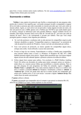 para Unix e Linux existem outros muito melhores. No site www.securityfocus.com existem
códigos fontes ótimos para essa tarefa.

Scanneando o netbios

      Netbios é uma espécie de protocolo que facilita a comunicação de uma pequena rede,
porém não é roteável. Isso significa que: você pode conseguir invadir o computador e mapear
drives de todas as pessoas que estão conectadas no mesmo provedor que você, pois estão na
mesma subnet. Agora, se você estiver em um provedor e tentar alguma invasão em outro, ela
não será possível com o SMB, apenas com o Netbios por TCP/IP (o que acaba dando quase
na mesma, coloquei as diferenças para uma questão didática). Alguns cuidados devem ser
tomados. Que hacker iniciante nunca ouviu falar de “invasão por ip”, um texto que roda na
internet há anos?. Pois é, ele corresponde à invasão por netbios. Para que você esteja
protegido quanto a ataques, tome algumas providências:
   •   Se você não pertencer a nenhuma rede ou não precisar de compartilhar arquivos pela
       Internet, desabilite as opções “Compartilhar arquivos e impressoras” no assistente de
       rede do painel de controle do Windows. Assim você não será detectado por netbios.
  •    Caso você precise do protocolo, ao menos quando for compartilhar algum disco,
       coloque uma senha. Assim dificulta o acesso não-autorizado.
  •    Corrija os bugs do seu sistema. Especialmente se utiliza o Samba para compartilhar
       uma conexão netbios entre o Linux e o Windows. O Windows 98, ME, NT e 2000
       também possuem alguns erros graves. Alguns deles possibilita que você possa mapear
       algum recurso da rede sabendo apenas o primeiro caractere da senha do netbios.
  •    Utilize algum bom scanner para netbios. Um excelente é o NAT (Netbios Auditing
       Tool). Ele utiliza um dicionário de senhas para tentar conseguir acesso ao sistema, e
       ainda checa se o mesmo possui falhas que possibilitem a conexão anônima. Para os
       que têm preguiça de usar programas em linhas de comando, sugiro o Legion, o
       Shadow Scan e o projeto r3x. Uma outra maneira rápida de checar se o netbios está
       ativo é usando o comando nbtstat do Windows. Geralmente a sintaxe é: nbtstat –a
       <endereço ip>. Existe um modo mais fácil de se tentar invadir um computador que
       esteja com o netbios ativo. É só ir em iniciar / executar e digitar número do ip. Mas
       vamos fazer do modo convencional:
  1º passo: utilizar o nbtstat.
   2º passo: encontrado um computador ativo (é sempre o que possui os números 00 e 03,
além de ser UNIQUE no Type), vamos explorar os seus recursos.




                                                                                           55
 