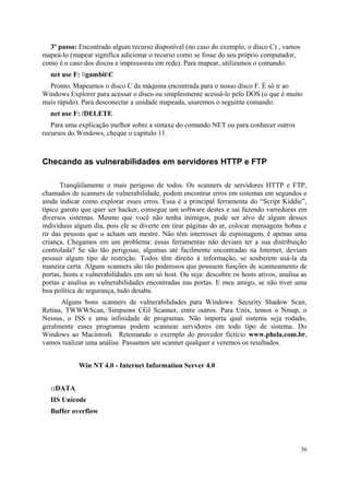 3º passo: Encontrado algum recurso disponível (no caso do exemplo, o disco C) , vamos
mapeá-lo (mapear significa adicionar o recurso como se fosse do seu próprio computador,
como é o caso dos discos e impressoras em rede). Para mapear, utilizamos o comando:
  net use F: gambitC
  Pronto. Mapeamos o disco C da máquina encontrada para o nosso disco F. É só ir ao
Windows Explorer para acessar o disco ou simplesmente acessá-lo pelo DOS (o que é muito
mais rápido). Para desconectar a unidade mapeada, usaremos o seguinte comando:
  net use F: /DELETE
   Para uma explicação melhor sobre a sintaxe do comando NET ou para conhecer outros
recursos do Windows, cheque o capítulo 11.



Checando as vulnerabilidades em servidores HTTP e FTP

       Tranqüilamente o mais perigoso de todos. Os scanners de servidores HTTP e FTP,
chamados de scanners de vulnerabilidade, podem encontrar erros em sistemas em segundos e
ainda indicar como explorar esses erros. Essa é a principal ferramenta do “Script Kiddie”,
típico garoto que quer ser hacker, consegue um software destes e sai fazendo varreduras em
diversos sistemas. Mesmo que você não tenha inimigos, pode ser alvo de algum desses
indivíduos algum dia, pois ele se diverte em tirar páginas do ar, colocar mensagens bobas e
rir das pessoas que o acham um mestre. Não têm interesses de espionagem, é apenas uma
criança. Chegamos em um problema: essas ferramentas não deviam ter a sua distribuição
controlada? Se são tão perigosas, algumas até facilmente encontradas na Internet, deviam
possuir algum tipo de restrição. Todos têm direito à informação, se souberem usá-la da
maneira certa. Alguns scanners são tão poderosos que possuem funções de scanneamento de
portas, hosts e vulnerabilidades em um só host. Ou seja: descobre os hosts ativos, analisa as
portas e analisa as vulnerabilidades encontradas nas portas. E meu amigo, se não tiver uma
boa política de segurança, tudo desaba.
      Alguns bons scanners de vulnerabilidades para Windows: Security Shadow Scan,
Retina, TWWWScan, Simpsons CGI Scanner, entre outros. Para Unix, temos o Nmap, o
Nessus, o ISS e uma infinidade de programas. Não importa qual sistema seja rodado,
geralmente esses programas podem scannear servidores em todo tipo de sistema. Do
Windows ao Macintosh. Retomando o exemplo do provedor fictício www.phela.com.br,
vamos realizar uma análise. Passamos um scanner qualquer e veremos os resultados.


            Win NT 4.0 - Internet Information Server 4.0


  ::DATA
  IIS Unicode
  Buffer overflow




                                                                                          56
 
