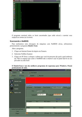 O programa mostrará todos os hosts encontrados (que estão ativos) e mostrar seus
  respectivos nomes (se tiverem).

Scanneando o NetBIOS
   Para realizarmos uma checagens de máquinas com NetBIOS ativas, utilizaremos
primeiramente o programa Shadow Scan.
  Abra o programa.
  1. Clique em Internet Scaner de depois em Scaners.
  2. Selecione NetBios Scanner.
  3. Clique em IP Zone e coloque a subnet que você irá procurar (de qual a qual endereço
     ip). Não se esqueça que como o NetBIOS não é roteável você só pode fazê-lo no seu
     provedor ou rede local.


  O ShadowScan é um dos melhores programas de segurança para Windows. Possui
  praticamente de tudo.




                                                                                      58
 