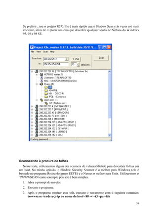 Se preferir , use o projeto R3X. Ele é mais rápido que o Shadow Scan e às vezes até mais
  eficiente, além de explorar um erro que descobre qualquer senha de Netbios do Windows
  95, 98 e 98 SE.




Scanneando à procura de falhas
   Nesse teste, utilizaremos algum dos scanners de vulnerabilidade para descobrir falhas em
um host. Na minha opinião, o Shadow Security Scanner é o melhor para Windows (ele é
baseado no programa Retina do grupo EEYE) e o Nessus o melhor para Unix. Utilizaremos o
TWWWSCAN como exemplo pois ele é bem simples.
  1. Abra o prompt do ms-dos.
  2. Execute o programa.
  3. Após o programa mostrar essa tela, execute-o novamente com o seguinte comando:
     twwwscan <endereço ip ou nome do host> 80 –v –t3 –pa –ids

                                                                                         59
 
