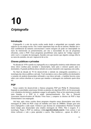 10
Criptografia


Introdução
   Criptografia é a arte da escrita oculta usada desde a antiguidade por exemplo: pelos
egípcios na sua antiga escrita. Ela é muito importante hoje em dia na internet. Mandar um e-
mail confidencial da maneira convencional é muito inseguro ele pode ser interceptado no
meio da transmissão ou posteriormente, por isto a necessidade do uso de programas
eficientes, como o PGP. Esses programas possibilitam uma espécie de “código especial”
entre você e o receptor da mensagem, fazendo com que mesmo que alguém consiga obte-la
no meio do caminho, ela será impossível de se ler.

Chaves públicas e privadas
   Na década de 1970 o patrão na criptografia era a criptografia simétrica onde tínhamos uma
única chave (senha) para encriptar e desencriptar, tanto para o emissor quanto para o
destinatário. O grande problema desse método era como transmitir com segurança esta senha.
   No final da década de 70 foi desenvolvido o método da criptografia assimétrica e a
tecnologia das chaves pública e privada. Você encriptava com a chave pública do destinatário
e somente ele poderia desencriptar utilizando a sua chave privada , e também haveria como
saber com certeza absoluta se a pessoa que mandou a mensagem era realmente quem dizia
ser.

PGP
   Nesse cenário foi desenvolvido o famoso programa PGP por Philip R. Zimmermann.
Segundo as autoridades americanas ferindo as patentes do algoritmo RSA, ele foi processado
e os voluntários da internet o ajudaram a pagar os advogados. Hoje as leis americanas já estão
mais brandas e o PGP já é usado internacionalmente. Por fim a Network
Associates( desenvolvedora do Mcafee Vírus Scan ), comprou os direitos do PGP e hoje
Zimmermann é seu empregado.
   Até hoje, após várias versões desse programa ninguém nunca desencriptou uma única
mensagem de 16bits do PGP e hoje ele trabalha com mais de 2000bits. Sempre gera uma
nova criptografia a cada seção. Estima-se que dezenas de computadores Pentium levariam
muito tempo para desencriptar uma simples mensagem de 16bits. Não é exagero. É a
tecnologia. Pegue o PGP no endereço www.superdownloads.com.br. Com certeza é um
ótimo software e vale a pena aprender a usá-lo. Mas lembre-se , apesar de difícil a

                                                                                            61
 
