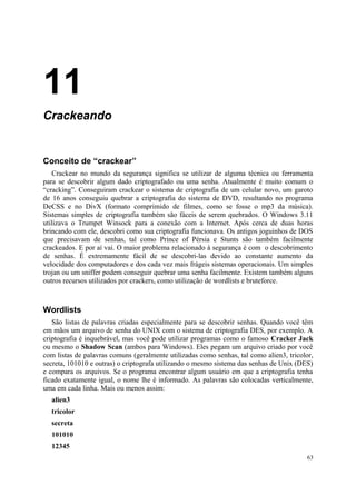 11
Crackeando


Conceito de “crackear”
   Crackear no mundo da segurança significa se utilizar de alguma técnica ou ferramenta
para se descobrir algum dado criptografado ou uma senha. Atualmente é muito comum o
“cracking”. Conseguiram crackear o sistema de criptografia de um celular novo, um garoto
de 16 anos conseguiu quebrar a criptografia do sistema de DVD, resultando no programa
DeCSS e no DivX (formato comprimido de filmes, como se fosse o mp3 da música).
Sistemas simples de criptografia também são fáceis de serem quebrados. O Windows 3.11
utilizava o Trumpet Winsock para a conexão com a Internet. Após cerca de duas horas
brincando com ele, descobri como sua criptografia funcionava. Os antigos joguinhos de DOS
que precisavam de senhas, tal como Prince of Pérsia e Stunts são também facilmente
crackeados. E por aí vai. O maior problema relacionado à segurança é com o descobrimento
de senhas. É extremamente fácil de se descobri-las devido ao constante aumento da
velocidade dos computadores e dos cada vez mais frágeis sistemas operacionais. Um simples
trojan ou um sniffer podem conseguir quebrar uma senha facilmente. Existem também alguns
outros recursos utilizados por crackers, como utilização de wordlists e bruteforce.



Wordlists
   São listas de palavras criadas especialmente para se descobrir senhas. Quando você têm
em mãos um arquivo de senha do UNIX com o sistema de criptografia DES, por exemplo. A
criptografia é inquebrável, mas você pode utilizar programas como o famoso Cracker Jack
ou mesmo o Shadow Scan (ambos para Windows). Eles pegam um arquivo criado por você
com listas de palavras comuns (geralmente utilizadas como senhas, tal como alien3, tricolor,
secreta, 101010 e outras) o criptografa utilizando o mesmo sistema das senhas de Unix (DES)
e compara os arquivos. Se o programa encontrar algum usuário em que a criptografia tenha
ficado exatamente igual, o nome lhe é informado. As palavras são colocadas verticalmente,
uma em cada linha. Mais ou menos assim:
  alien3
  tricolor
  secreta
  101010
  12345
                                                                                         63
 