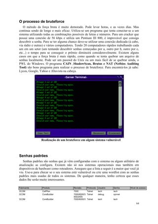 O processo de bruteforce
   O método da força bruta é muito demorado. Pode levar horas, e as vezes dias. Mas
continua sendo de longe o mais eficaz. Utiliza-se um programa que tenta conectar-se a um
sistema utilizando todas as combinações possíveis de letras e números. Para um cracker que
possui uma conexão de 56 kbps e utiliza um Pentium III 800, é improvável que consiga
descobrir a senha. Para se ter alguma chance deve-se utilizar uma conexão dedicada (à cabo,
via rádio e outras) e vários computadores. Tendo 20 computadores rápidos trabalhando cada
um em um setor (um tentando descobrir senhas começadas por a, outro por b, outro por c,
etc...) o tempo para se conseguir o prêmio diminuirá consideravelmente. Existem alguns
casos em que a força bruta é mais rápido, como quando se tenta quebrar um arquivo de
senhas localmente. Pode ser um passwd do Unix ou um mais fácil de se quebrar ainda, o
PWL do Windows. O programa CAIN ,ShadowScan, Brutus e NAT (Netbios Auditing
Tool) são bons programa para realizar o processo de bruteforce. Para encontrá-los já sabe:
Lycos, Google, Yahoo e Altavista na cabeça.




                 Realização de um bruteforce em algum sistema vulnerável




Senhas padrões
   Senhas padrões são senhas que já vêm configuradas com o sistema ou algum utilitário de
atualização as configura. Existem não só nos sistemas operacionais mas também em
dispositivos de hardware como roteadores. Asseguro que a lista a seguir é a maior que você já
viu. Use-a para checar se o seu sistema está vulnerável ou crie uma wordlist com as senhas
padrões mais usadas de todos os sistemas. De qualquer maneira, tenho certeza que esses
dados lhe serão muito interessantes.

Fabricante        Produto                 Revisão     Protocolo Usuário   Senha       Nível de acesso
3COM              CellPlex                7000        Telnet    tech      tech
3COM              CoreBuilder             7000/6000/3 Telnet    debug     synnet
                                          500/2500
3COM              CoreBuilder             7000/6000/3 Telnet    tech      tech

                                                                                           64
 