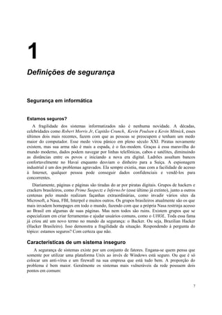 1
Definições de segurança


Segurança em informática


Estamos seguros?
   A fragilidade dos sistemas informatizados não é nenhuma novidade. A décadas,
celebridades como Robert Morris Jr, Capitão Crunch, Kevin Poulsen e Kevin Mitnick, esses
últimos dois mais recentes, fazem com que as pessoas se preocupem e tenham um medo
maior do computador. Esse medo virou pânico em pleno século XXI. Piratas novamente
existem, mas sua arma não é mais a espada, é o fax-modem. Graças à essa maravilha do
mundo moderno, dados podem navegar por linhas telefônicas, cabos e satélites, diminuindo
as distâncias entre os povos e iniciando a nova era digital. Ladrões assaltam bancos
confortavelmente no Havaí enquanto desviam o dinheiro para a Suíça. A espionagem
industrial é um dos problemas agravados. Ela sempre existiu, mas com a facilidade de acesso
à Internet, qualquer pessoa pode conseguir dados confidenciais e vendê-los para
concorrentes.
   Diariamente, páginas e páginas são tiradas do ar por piratas digitais. Grupos de hackers e
crackers brasileiros, como Prime Suspectz e Inferno.br (esse último já extinto), junto a outros
centenas pelo mundo realizam façanhas extraordinárias, como invadir vários sites da
Microsoft, a Nasa, FBI, Interpol e muitos outros. Os grupos brasileiros atualmente são os que
mais invadem homepages em todo o mundo, fazendo com que a própria Nasa restrinja acesso
ao Brasil em algumas de suas páginas. Mas nem todos são ruins. Existem grupos que se
especializam em criar ferramentas e ajudar usuários comuns, como o UHOL. Toda essa fama
já criou até um novo termo no mundo da segurança: o Backer. Ou seja, Brazilian Hacker
(Hacker Brasileiro). Isso demonstra a fragilidade da situação. Respondendo à pergunta do
tópico: estamos seguros? Com certeza que não.

Características de um sistema inseguro
    A segurança de sistemas existe por um conjunto de fatores. Engana-se quem pensa que
somente por utilizar uma plataforma Unix ao invés de Windows está seguro. Ou que é só
colocar um anti-vírus e um firewall na sua empresa que está tudo bem. A proporção do
problema é bem maior. Geralmente os sistemas mais vulneráveis da rede possuem dois
pontos em comum:


                                                                                             7
 