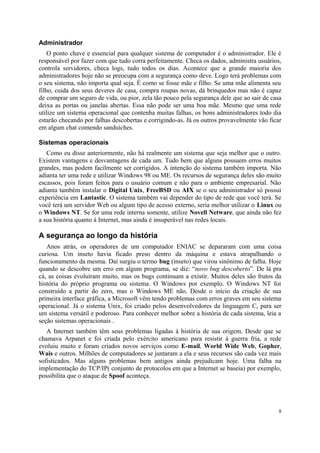 Administrador
    O ponto chave e essencial para qualquer sistema de computador é o administrador. Ele é
responsável por fazer com que tudo corra perfeitamente. Checa os dados, administra usuários,
controla servidores, checa logs, tudo todos os dias. Acontece que a grande maioria dos
administradores hoje não se preocupa com a segurança como deve. Logo terá problemas com
o seu sistema, não importa qual seja. É como se fosse mãe e filho. Se uma mãe alimenta seu
filho, cuida dos seus deveres de casa, compra roupas novas, dá brinquedos mas não é capaz
de comprar um seguro de vida, ou pior, zela tão pouco pela segurança dele que ao sair de casa
deixa as portas ou janelas abertas. Essa não pode ser uma boa mãe. Mesmo que uma rede
utilize um sistema operacional que contenha muitas falhas, os bons administradores todo dia
estarão checando por falhas descobertas e corrigindo-as. Já os outros provavelmente vão ficar
em algum chat comendo sanduíches.

Sistemas operacionais
   Como eu disse anteriormente, não há realmente um sistema que seja melhor que o outro.
Existem vantagens e desvantagens de cada um. Tudo bem que alguns possuem erros muitos
grandes, mas podem facilmente ser corrigidos. A intenção do sistema também importa. Não
adianta ter uma rede e utilizar Windows 98 ou ME. Os recursos de segurança deles são muito
escassos, pois foram feitos para o usuário comum e não para o ambiente empresarial. Não
adianta também instalar o Digital Unix, FreeBSD ou AIX se o seu administrador só possui
experiência em Lantastic. O sistema também vai depender do tipo de rede que você terá. Se
você terá um servidor Web ou algum tipo de acesso externo, seria melhor utilizar o Linux ou
o Windows NT. Se for uma rede interna somente, utilize Novell Netware, que ainda não fez
a sua história quanto à Internet, mas ainda é insuperável nas redes locais.

A segurança ao longo da história
   Anos atrás, os operadores de um computador ENIAC se depararam com uma coisa
curiosa. Um inseto havia ficado preso dentro da máquina e estava atrapalhando o
funcionamento da mesma. Daí surgiu o termo bug (inseto) que virou sinônimo de falha. Hoje
quando se descobre um erro em algum programa, se diz: “novo bug descoberto”. De lá pra
cá, as coisas evoluíram muito, mas os bugs continuam a existir. Muitos deles são frutos da
história do próprio programa ou sistema. O Windows por exemplo. O Windows NT foi
construído a partir do zero, mas o Windows ME não. Desde o início da criação de sua
primeira interface gráfica, a Microsoft vêm tendo problemas com erros graves em seu sistema
operacional. Já o sistema Unix, foi criado pelos desenvolvedores da linguagem C, para ser
um sistema versátil e poderoso. Para conhecer melhor sobre a história de cada sistema, leia a
seção sistemas operacionais .
   A Internet também têm seus problemas ligadas à história de sua origem. Desde que se
chamava Arpanet e foi criada pelo exército americano para resistir à guerra fria, a rede
evoluiu muito e foram criados novos serviços como E-mail, World Wide Web, Gopher,
Wais e outros. Milhões de computadores se juntaram a ela e seus recursos são cada vez mais
sofisticados. Mas alguns problemas bem antigos ainda prejudicam hoje. Uma falha na
implementação do TCP/IP( conjunto de protocolos em que a Internet se baseia) por exemplo,
possibilita que o ataque de Spoof aconteça.




                                                                                            8
 