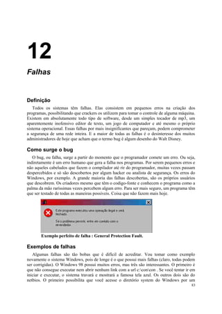 12
Falhas


Definição
   Todos os sistemas têm falhas. Elas consistem em pequenos erros na criação dos
programas, possibilitando que crackers os utilizem para tomar o controle de alguma máquina.
Existem em absolutamente todo tipo de software, desde um simples tocador de mp3, um
aparentemente inofensivo editor de texto, um jogo de computador e até mesmo o próprio
sistema operacional. Essas falhas por mais insignificantes que pareçam, podem comprometer
a segurança de uma rede inteira. E a maior de todas as falhas é o desinteresse dos muitos
administradores de hoje que acham que o termo bug é algum desenho do Walt Disney.

Como surge o bug
   O bug, ou falha, surge a partir do momento que o programador comete um erro. Ou seja,
indiretamente é um erro humano que gera a falha nos programas. Por serem pequenos erros e
não aqueles cabeludos que fazem o compilador até rir do programador, muitas vezes passam
despercebidos e só são descobertos por algum hacker ou analista de segurança. Os erros do
Windows, por exemplo. A grande maioria das falhas descobertas, são os próprios usuários
que descobrem. Os criadores mesmo que têm o codigo-fonte e conhecem o programa como a
palma da mão raríssimas vezes percebem algum erro. Para ser mais seguro, um programa têm
que ser testado de todas as maneiras possíveis. Coisa que não fazem mais hoje.




       Exemplo perfeito de falha : General Protection Fault.

Exemplos de falhas
   Algumas falhas são tão bobas que é difícil de acreditar. Vou tomar como exemplo
novamente o sistema Windows, pois de longe é o que possui mais falhas (claro, todas podem
ser corrigidas). O Windows 98 possui muitos erros, mas três são interessantes. O primeiro é
que não consegue executar nem abrir nenhum link com a url c:concon . Se você tentar ir em
iniciar e executar, o sistema travará e mostrará a famosa tela azul. Os outros dois são do
netbios. O primeiro possibilita que você acesse o diretório system do Windows por um
                                                                                         83
 