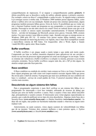 compartilhamento de impressora. É só mapear o compartilhamento padrão printer$. O
último possibilita que se descubra a senha do netbios sabendo apenas o primeiro caractere.
Por exemplo: coloco no disco C compartilhado a senha herodes. Se alguém tentar o primeiro
h já consegue acesso à minha rede. O Windows 2000 também possui algumas falhas, como
deixar o netbios ativo em sua instalação. Saindo um pouco dos sistemas operacionais, alguns
programas também possuem falhas graves. Erros de Active X possibilitam que ao visitar um
site, o Internet Explorer instale um programa no seu computador e o execute sem que você
perceba. Preocupa-se em não abrir anexos de e-mail? Erros no outlook fazem com que só de
receber os e-mails os anexos sejam executados automaticamente. O Internet Information
Server , servidor de homepages da Microsoft, possui erros graves. Unicode, RDS, existem
muitos. Um mais recente é uma falha no printer .isapi , fazendo com que se consiga acesso ao
Windows 2000 pelo IIS 5.0 . O sistema Unix possui muitas falhas também, como no
sendmail (chamado de maior bug da terra) e no Apache, mas é mais fácil exemplificar usando
o maravilhoso sistema de Bill Gates. Um truquezinho: abra o Word, digite a função
=rand(100,100) e aperte enter. Boas risadas.

Buffer overflows
   O buffer overflow é um ataque usado a muito tempo e que ainda será muito usado.
Compreende em lotar os buffers (memória disponível para aplicativos) de um servidor e
incluir na sua lista de processos algum programa tal como um keylogger ou um trojan. Todos
os sistemas são vulneráveis a buffer overflows e a solução é a mesma, procurar se já existem
correções existentes. Novos buffer overflows surgem todo dia, até o XP já têm alguns. Se
atualize sempre para não ficar para trás.

Race condition
   O Race condition ou condição de corrida é mais comum no Unix e no Linux. Consiste em
fazer algum programa que rode como root (super-usuário) executar alguma falha que possa
lhe enviar para o shell do sistema. O programa que mais teve problemas de race condition até
hoje é o sendmail , serviço de e-mail padrão do Unix. É possível encontrar falhas até em
versões mais recentes.

Descobrindo se algum sistema têm falhas
   Para o programador experiente é mais fácil verificar se um sistema têm falhas (se o
programador for interessado e tiver boa vontade), utilizando de recursos de debug que
checam por erros de buffer overflow e outros. Para o usuário é bem mais difícil descobrir
algo, principalmente o usuário comum. O interessante seria visitar páginas especializadas no
assunto, que a cada dia publicam novos tipos de erros descobertos. Algumas muito boas são a
Security-focus (www.security-focus.com) e a Hacker brasileira (www.hacker.com.br). As
duas são em inglês, mas podem ser facilmente traduzidas usando o Altavista ou algum outro
tradutor web.
  Anteriormente, na seção scanners, vimos alguns scanners de vulnerabilidade (ou falhas
que dá na mesma). Veremos dois scanners melhores e mais potentes agora, o Typhon
(www.securityfocus.com) e o Stealth (www.nstalker.com).



   •   Typhon (Só funciona em Windows NT/2000/XP)
                                                                                          84
 