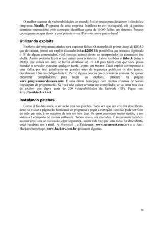 O melhor scanner de vulnerabilidades do mundo. Isso é pouco para descrever o fantástico
programa Stealth. Programa de uma empresa brasileira (e em português), ele já ganhou
destaque internacional pois consegue identificar cerca de 15000 falhas em sistemas. Poucos
conseguem escapar ilesos a essa potente arma. Portanto, use-a para o bem!

Utilizando exploits
   Exploits são programas criados para explorar falhas. O exemplo do printer .isapi do IIS 5.0
que dei acima, possui um exploit chamado iishack2000.Ele possibilita que somente digitando
o IP de algum computador, você consiga acesso direto ao interpretador de comandos (ou
shell). Assim podendo fazer o que quiser com o sistema. Existe também o iishack (sem o
2000), que utiliza um erro de buffer overflow do IIS 4.0 para fazer com que você possa
mandar o servidor executar qualquer tarefa (como um trojan). Cada exploit corresponde a
uma falha, por isso geralmente os grandes sites de segurança publicam os dois juntos.
Geralmente vêm em código-fonte C, Perl e alguns poucos em executáveis comuns. Se quiser
encontrar     compiladores     para    rodar     os     exploits,  procure      na     página
www.programmersheaven.com. É uma ótima homepage com muitos recursos de várias
linguagens de programação. Se você não quiser arrumar um compilador, aí vai uma boa dica
de exploit que checa mais de 200 vulnerabilidades de Unicode (IIS). Pegue em:
http://tomktech.n3.net.

Instalando patches
   Como já foi dito antes, a salvação está nos patches. Toda vez que um erro for descoberto,
deve-se visitar a página do fabricante do programa e pegar a correção. Isso não pode ser feito
de mês em mês, é no máximo de três em três dias. Os erros aparecem muito rápido, e um
sistema é composto de muitos softwares. Todos devem ser checados. É interessante também
assinar uma lista de discussão sobre segurança, assim toda vez que uma falha for descoberta,
você receberá um e-mail. A Microsoft , a Securenet (www.securenet.com.br) e a Anti-
Hackers homepage (www.hackers.com.br) possuem algumas.




                                                                                           86
 