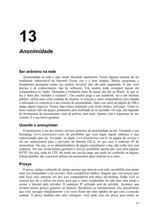 13
Anonimidade


Ser anônimo na rede
   Anonimidade na rede é algo muito discutido atualmente. Existe alguma maneira de ser
totalmente indetectável na Internet? Existe sim e é bem simples. Muitos programas e
ferramentas prometem tornar seu usuário invisível mas são pura enganação. O que você
precisa é de conhecimento, não de softwares. Um usuário pode conseguir passar em
computadores no Japão, Alemanha e Finlândia antes de atacar um site no Brasil. Aí que se
faz a fama dos “metidos a crackers”. Um cracker pega o seu notebook, vai a um telefone
público, utiliza uma conta roubada de internet, se conecta a cinco computadores pelo mundo
e utilizando-os conecta-se a um sistema de anonimidade. Após isso entra na página do FBI e
apaga alguns arquivos. Nunca, digo nunca realmente com muito ênfase, será pego. Todos os
bons crackers não são pegos, justamente pela facilidade de se esconder. Ou seja, não dependa
de ferramentas de rastreamento, nem da polícia, nem nada. Apenas com a segurança do seu
sistema. É a sua maior garantia.

Usando o anonymizer
   O anonymizer é um dos muitos serviços gratuitos de anonimidade na net. Visitando a sua
homepage (www.anonymizer.com) ele possibilita que você digite algum endereço e seja
redirecionado para ele. Exemplo: eu digito www.felainternet.com.br na página do serviço e
ele me redirecionará para o provedor de Internet FELA, só que com o endereço IP do
anonymizer. Ou seja, se os administradores da página consultarem o log, não verão meu real
endereço. Em sua versão básica (gratuita) o serviço possibilita apenas que você abra páginas
HTTP. Ou seja, nada de FTP. Há ainda um serviço pago que pode ser conferido na página.
Último detalhe: não é possível utilizar um anonymizer para conectar-se a outro.

Proxys
   O proxy, antigo conhecido de muitas pessoas que mexem com rede, possibilita uma ponte
entre um computador e um servidor. Para exemplificar melhor, imagine que você possui uma
rede local, mas somente um dos seus computadores têm placa fax-modem. Então você se
conecta por ele e utiliza um proxy para que o outro computador da rede faça uma ponte e
acesse a Internet pelo servidor. O endereço IP utilizado será do servidor. Acontece que
existem muitos proxys gratuitos na Internet. Brasileiros ou internacionais, eles possibilitam
que você navegue tranqüilamente e às vezes ficam até mais rápidos do que com a conexão
comum. O proxy também têm uma vantagem: você pode usar um proxy para entrar no

                                                                                          87
 