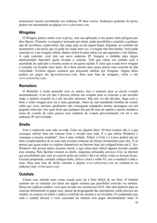 anonymizer (assim escondendo seu endereço IP duas vezes). Endereços gratuitos de proxy
podem ser encontrados na página www.cyberarmy.com.

Wingates
   O Wingate parece muito com o proxy, mas sua aplicação é um pouco mais perigosa por
dois fatores. Primeiro: o wingate é acessado por telnet, então possibilita a conexão a qualquer
tipo de servidores, sejam telnet, ftp, smtp, pop, ou até algum trojan. Segundo: ao contrário do
anonymizer e do proxy que só pode ser usado uma vez, o wingate não têm limites. Você pode
conectar-se a um wingate chinês, depois utilizá-lo para entrar em um argentino e um italiano.
A cada conexão, você terá um novo endereço IP. Imagine o trabalho para algum
administrador descobrir quem invadiu o sistema. Terá que entrar em contato com a
autoridade de cada país e mesmo assim se ela quiser ajudar. É claro que a cada novo wingate
a conexão vai ficando mais lenta. Só é bom mesmo para quem possui uma conexão de alta
velocidade. Existem alguns scanners que procuram subnets por wingates. Alguns deles
podem ser pegos em ftp.technotronic.com. Para uma lista de wingates, visite o site
www.cyberarmy.com.

Remailers
   O Remailer é muito parecido com os outros, mas é somente para se enviar e-mails
anonimamente. Com ele não é preciso utilizar um wingate para se conectar a um servidor
smtp, o próprio remailer já é um servidor anônimo. Mas por via das dúvidas, fique com o
bom e velho wingate pois ele é mais garantido. Antes de sair mandando bombas de e-mail,
saiba que esses serviços geralmente não conseguem manipular muitas mensagens em um
pequeno intervalo. Isso quer dizer que qualquer um que dê uma de esperto e queira inundar a
caixa de e-mails de outra pessoa com centenas de e-mails provavelmente vai ter o seu
endereço IP real revelado.

Shells
   Esse é realmente uma mão na roda. Uma vez alguém disse “O bom cracker não é o que
consegue utilizar bem um sistema Unix e invadir uma rede. É o que utiliza Windows e
consegue o mesmo resultado”. Isso é uma verdade. Afinal, o Unix e o Linux podem até ser
mais complicadinhos de se usar mas existem centenas de ótimas ferramentas para eles. É só
pensar que quase todos os exploits disponíveis na Internet hoje são códigod-fonte em C. Já o
Windows não possui tantos recursos assim, o que torna mais difícil alguma invasão usando
esse sistema. Para facilitar existem os shells, máquinas utilizando serviços Unix na Internet
que possibilitam que você se conecte nelas por telnet e ftp e as utilize como se fossem locais.
Execute programas, compile códigos-fonte, utilize o bom e velho VI, use o sendmail e tudo o
mais. Para uma lista de shells consulte a página www.cyberarmy.com ou cadastre-se no
endereço http://cyberspace.org/.

Outdials
   Citarei esse método mais como estudo pois ele é bem difícil de ser feito. O Outdial
consiste em se conectar via telnet em algum sistema que possibilite conexão via modem.
Deixe-me explicar melhor: você quer invadir um sistema nos EUA. Não têm dinheiro para se
conectar diretamente (e pagar caro, apesar da prograganda das operadoras), então procura um
outdial, se conecta via telnet e indica o telefone do sistema a ser invadido. O computador que
roda o outdial discará e você conectará no sistema sem pagar absolutamente nada. O
                                                                                            88
 