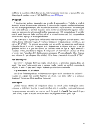 problema é encontrar outdials hoje em dia. Não vai adiantar muito mas se quiser obter uma
lista antiga de outdials, pegue o FAQ da 2600 em www.2600.com.

IP Spoof
   A técnica mais antiga e devastadora de invasão de computadores. Trabalha a nível de
protocolo, abaixo da camada dos aplicativos. É como o trojan de ponte, mas bem mais eficaz.
No caso do trojan por exemplo, uma máquina era Windows, o que facilitou a sua instalação.
Mas e uma rede que só existam máquinas Unix, mesmo assim fortemente seguras? Vamos
supor que queremos invadir uma rede militar qualquer com 1000 computadores. O servidor
central aonde ficam os dados confidenciais só se comunica com mais dois computadores,
assim evitando o perigo de acesso pela Internet.
   Ora, o erro está aí. Apesar de se comunicar só com duas máquinas, elas têm acesso à rede
externa. Existe então uma relação de confiança entre esses computadores e o servidor. Aí que
entra o IP SPOOF. Ele consiste em estudar com um sniffer as sequencias numéricas do
cabeçalho ip que é enviado à maquina alvo. Supondo que a máquina alvo seja A (a que
queremos invadir) e a que têm relação de confiança com ela seja B. Após aprender a
sequência correta, inundamos a máquina B com pacotes syn malformados (criando um denial
of service para “amordaçá-la”). Então criamos um pacote IP com cabeçalho falso, fingindo
ser a máquina B ( que não pode falar tadinha). Além disso, existem dois tipos de IP SPOOF.

Non-blind spoof
   Esse spoof é realizado dentro da própria subnet em que se encontra o atacante. Ele é um
spoof “não cego” pois permite que o atacante receba (usando um sniffer) a resposta da
máquina A para a B após nosso ataque. Supondo que enviamos o comando:
  < ip do hacker> >> /etc/rhosts
   Esse é um comando para que o computador alvo passe a nos considerar “de confiança” ,
cedendo-nos espaço para quando fizermos um rlogin. Mas como saber se o comando
funcionou? Com o non-blind spoof isso é possível.

Blind spoof
   Quando o ataque é feito a um computador fora de sua subnet. Com o blind spoof, a única
coisa que se pode fazer é enviar o pacote spoofado com o comando e rezar para funcionar.
Um programa que automatiza um pouco a tarefa do spoof é o SendIP (www.earth.li) para
Linux (Unix). Já para Windows não existe ainda um programa decente que o faça.




                                                                                         89
 