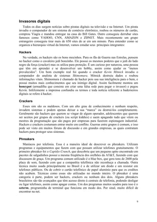 Invasores digitais
   Todos os dias surgem notícias sobre piratas digitais na televisão e na Internet. Um pirata
invadiu o computador de um sistema de comércio eletrônico, roubou os números de cartão,
comprou Viagra e mandou entregar na casa do Bill Gates. Outro conseguiu derrubar sites
famosos como YAHOO, CNN, AMAZON e ZDNET. Mais recentemente um grupo
estrangeiro conseguiu tirar mais de 650 sites do ar em um minuto. Para entender como se
organiza a hierarquia virtual da Internet, vamos estudar seus principais integrantes:

Hackers
   Na verdade, os hackers são os bons mocinhos. Para os fãs de Guerra nas Estrelas, pensem
no hacker como o cavaleiro jedi bonzinho. Ele possui os mesmos poderes que o jedi do lado
negro da força (cracker) mas os utiliza para proteção. É um curioso por natureza, uma pessoa
que têm em aprender e se desenvolver um hobby, assim como ajudar os “menos
prevalecidos”. Um bom exemplo real foi quando o cracker Kevin Mitnick invadiu o
computador do analista de sistemas Shimomura. Mitnick destruiu dados e roubou
informações vitais. Shimomura é chamado de hacker pois usa sua inteligência para o bem, e
possui muitos mais conhecimentos que seu inimigo digital. Assim facilmente montou um
honeypot (armadilha que consiste em criar uma falsa rede para pegar o invasor) e pegou
Kevin. Infelizmente a imprensa confundiu os termos e toda notícia referente a baderneiros
digitais se refere à hacker.

Crackers
   Esses sim são os maldosos. Com um alto grau de conhecimento e nenhum respeito,
invadem sistemas e podem apenas deixar a sua “marca” ou destruí-los completamente.
Geralmente são hackers que querem se vingar de algum operador, adolescentes que querem
ser aceitos por grupos de crackers (ou script kiddies) e saem apagando tudo que vêem ou
mestres da programação que são pagos por empresas para fazerem espionagem industrial.
Hackers e crackers costumam entrar muito em conflito. Guerras entre grupos é comum, e isso
pode ser visto em muitos fóruns de discussão e em grandes empresas, as quais contratam
hackers para proteger seus sistemas.

Phreakers
   Maníacos por telefonia. Essa é a maneira ideal de descrever os phreakers. Utilizam
programas e equipamentos que fazem com que possam utilizar telefones gratuitamente. O
primeiro phreaker foi o Capitão Crunch, que descobriu que um pequeno apito encontrado em
pacotes de salgadinhos possui a mesma freqüência dos orelhões da AT&T, fazendo com que
discassem de graça. Um programa comum utilizado é o blue box, que gera tons de 2600 pela
placa de som, fazendo com que a companhia telefônica não reconheça a chamada. Outra
técnica muito usada principalmente no Brasil é a de utilizar um diodo e um resistor em
telefones públicos. Ou de cobrir o cartão telefônico de papel alumínio para que os creditos
não acabem. Técnicas como essas são utilizadas no mundo inteiro. O phreaker é uma
categoria à parte, podem ser hackers, crackers ou nenhum dos dois. Alguns phreakers
brasileiros são tão avançados que têm acesso direto à centrais de telefonia, podendo desligar
ou ligar telefones, assim como apagar contas. Um dos programas muitos usados para isso é o
ozterm, programinha de terminal que funciona em modo dos. Por sinal, muito difícil de
encontrar na net.


                                                                                            9
 
