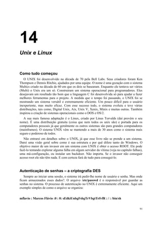 14
Unix e Linux


Como tudo começou
   O UNIX foi desenvolvido na década de 70 pela Bell Labs. Seus criadores foram Ken
Thompson e Dennis Ritchie, ajudados por uma equipe. O nome é uma gozação com o sistema
Multics criado na década de 60 em que os dois se basearam. Enquanto ele tentava ser vários
(Multi) o Unix era um só. Construiram um sistema operacional para programadores. Eles
desejavam um resultado tão bom que a linguagem C foi desenvolvida só para ajudar a fazer
melhores ferramentas para o projeto. A medida que o tempo foi passando, o UNIX foi se
mostrando um sistema versátil e extremamente eficiente. Um pouco difícil para o usuário
inexperiente, mas muito eficaz. Com esse sucesso todo, o sistema evoluiu e teve várias
distribuições, tais como, Digital Unix, Aix, Unix V, Xenix, Minix e muitas outras. Também
inspirou a criação de sistemas operacionais como o DOS e OS/2.
   A sua mais famosa adaptação é o Linux, criado por Linus Torvalds (daí provém o seu
nome). É uma distribuição gratuita (coisa que nem todos os unix são) e portada para os
computadores pessoais já que geralmente os outros sistemas são para grandes computadores
(mainframes). O sistema UNIX vêm se mantendo a mais de 30 anos como o sistema mais
seguro e poderoso de todos.
   Não entrarei em detalhes sobre o UNIX, já que esse livro não se prende a um sistema.
Darei uma visão geral sobre como é sua estrutura e por quê difere tanto do Windows. O
objetivo maior de um invasor em um sistema com UNIX é obter o acesso ROOT. Ele pode
fazê-lo tentando explorar alguma falha em algum servidor da vítima (veja no capítulo falhas),
uma má-configuração, ou instalar um backdoor. Não importa. Se o invasor não conseguir
acesso root ele não têm nada. E com certeza fará de tudo para conseguí-lo.



Autenticação de senhas – a criptografia DES
   Sempre ao iniciar uma sessão, o sistema irá pedir-lhe nome de usuário e senha. Mas onde
ficam armazenados esses dados?. O arquivo /etc/passwd é o responsável por guardar as
senhas no sistema. O processo de autenticação no UNIX é extremamente eficiente. Aqui um
exemplo simples de como o arquivo se organiza:


mflavio : Marcos Flávio :0 : 0: sEdkiUnbgFsbgTrVbgtTrfvfR : / : /bin/sh


                                                                                           91
 