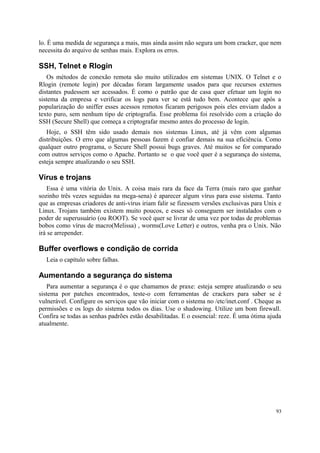 lo. É uma medida de segurança a mais, mas ainda assim não segura um bom cracker, que nem
necessita do arquivo de senhas mais. Explora os erros.

SSH, Telnet e Rlogin
   Os métodos de conexão remota são muito utilizados em sistemas UNIX. O Telnet e o
Rlogin (remote login) por décadas foram largamente usados para que recursos externos
distantes pudessem ser acessados. É como o patrão que de casa quer efetuar um login no
sistema da empresa e verificar os logs para ver se está tudo bem. Acontece que após a
popularização do sniffer esses acessos remotos ficaram perigosos pois eles enviam dados a
texto puro, sem nenhum tipo de criptografia. Esse problema foi resolvido com a criação do
SSH (Secure Shell) que começa a criptografar mesmo antes do processo de login.
   Hoje, o SSH têm sido usado demais nos sistemas Linux, até já vêm com algumas
distribuições. O erro que algumas pessoas fazem é confiar demais na sua eficiência. Como
qualquer outro programa, o Secure Shell possui bugs graves. Até muitos se for comparado
com outros serviços como o Apache. Portanto se o que você quer é a segurança do sistema,
esteja sempre atualizando o seu SSH.

Vírus e trojans
    Essa é uma vitória do Unix. A coisa mais rara da face da Terra (mais raro que ganhar
sozinho três vezes seguidas na mega-sena) é aparecer algum vírus para esse sistema. Tanto
que as empresas criadores de anti-vírus iriam falir se fizessem versões exclusivas para Unix e
Linux. Trojans também existem muito poucos, e esses só conseguem ser instalados com o
poder de superusuário (ou ROOT). Se você quer se livrar de uma vez por todas de problemas
bobos como vírus de macro(Melissa) , worms(Love Letter) e outros, venha pra o Unix. Não
irá se arrepender.

Buffer overflows e condição de corrida
  Leia o capítulo sobre falhas.

Aumentando a segurança do sistema
   Para aumentar a segurança é o que chamamos de praxe: esteja sempre atualizando o seu
sistema por patches encontrados, teste-o com ferramentas de crackers para saber se é
vulnerável. Configure os serviços que vão iniciar com o sistema no /etc/inet.conf . Cheque as
permissões e os logs do sistema todos os dias. Use o shadowing. Utilize um bom firewall.
Confira se todas as senhas padrões estão desabilitadas. E o essencial: reze. É uma ótima ajuda
atualmente.




                                                                                            93
 