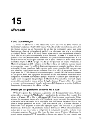 15
Microsoft


Como tudo começou
   A história da Microsoft é bem interessante e pode ser vista no filme “Piratas da
Informática”, produzido pela TNT. Bill Gates e Paul Allen estudavam em Harvard juntos. Um
dia ficaram sabendo de um lançamento de um tipo de computador (desses que ainda
funcionavam a base de perfurações de cartões) e se ofereceram para criar o seu sistema
operacional. Estava criada a Microsoft. Pouco tempo depois, um revolucionário chamado
Steve Jobs lançou o primeiro computador pessoal do mundo , o Apple II. A apresentação do
produto foi em uma pequena feira de informática, em que Bill Gates estava presente. A IBM
resolveu lançar um produto para concorrer com a Apple (empresa de Steve Jobs). Estava
montado o projeto do PC/XT (vulgo 186). Só que não possuiam um sistema operacional. A
Microsoft correu para a IBM e ofereceu o Ms-Dos. Só havia um problema. Eles não tinham
um sistema para vender. Foi um blefe. Logo encontraram um programador que havia feito um
sistema fácil de usar baseado no Unix, mas com muito menos comandos. Bill comprou-o por
uma mixaria e revendeu por um preço absurdo. Esse foi o início de sua grande fortuna. A
briga Apple II e PC/XT continuou até que uma empresa chamada XEROX inventou o mouse
e a tela gráfica. Steve Jobs logo gostou do que viu e utilizou esses recursos no seu mais novo
computador Macintosh. Percebendo o perigo a Microsoft se ofereceu para trabalhar para a
Apple, assim conseguiram três protótipos do Macintosh. Curiosamente a Microsoft lançou
um produto quase igual ao sistema gráfico da Apple, chamado Windows. Steve Jobs perdeu
o emprego e voltou anos depois à Apple, tendo agora Bill Gates como acionista. Os últimos
lançamentos de sua empresa são o IMac e o Cube.

Diferenças das plataforma Windows ME e 2000
   O Windows possui duas hierarquias. A primeira, vêm da sua primeira versão. Os mais
antigos talvez se lembrem do Windows 3.11 , aquele cheio das janelinhas. Pois é, depois dele
vieram o Windows 95, o 98 e o Millennium(ME). Essa hierarquia possui muitas falhas,
algumas tão antigas que vêm do próprio DOS( falha do con por exemplo). Isso porquê a cada
nova versão são acrescentadas novas tecnologias mas muitos erros não são corrigidos. Isso
junta os antigos problemas aos novos. Quem nunca mexeu com o Windows e recebeu o
famoso erro “Esse programa executou uma operação ilegal e será finalizado”? A Segunda
hierarquia é a do Windows NT, atualmente chamado de Windows 2000. É infinitamente mais
estável pois a cada nova versão o código-fonte é praticamente reescrito , portanto é um
sistema para empresas. Para se ter idéia é raro dar algum erro no Windows NT, além de ele
possuir suporte a arquivos NTFS, o que deixa o sistema mais seguro. Um bom exemplo para

                                                                                           94
 
