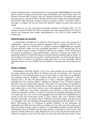 mostrar a diferença entre as duas hierarquias, é o meu programa Anti-Trojans. Na sua versão
1.5 há mais de 50 opções de portas para serem monitoradas, mais quatro portas extras. No
Windows 98 tentei abrir 25 portas e deu erro. Memória insuficiente. Ou quando abria, nada
mais funcionava, o Internet Explorer não tinha memória para carregar mais nenhuma página.
No Windows 2000, abri todas as portas ,inclusive as quatro as extras, e ainda abri o ICQ, o
Netscape e o Napster. Por isso na versão 1.6, diminuí o número de portas mas incluí um
netstat.
   A tentativa de se criar um sistema misturando elementos do Windows ME e do NT
resultou no famoso Windows XP. Mas ele é apenas uma versão “mauricinha” do NT, já que a
maioria dos programas mais antigos (principalmente os do 95,98 ou ME) acabam não
rodando nele.

Autenticação de senhas
   A autenticação no Windows NT é muito boa. Não tão quanto o Unix, claro. O processo é
criptografado e oferece uma boa opção de segurança. Mas ao contrário do DES do Unix,
pode ser quebrado mais facilmente. O excelente programa LophtCrack por exemplo,
consegue descobrir senhas com uma velocidade fenomenal. E o NT (quando digo NT me
refiro a todas as versões, inclusive o Windows 2000 que na verdade é o NT 5.0) não possui
um recurso de shadowing, o que poderia ajudar a aumentar a segurança das senhas. Já a
plataforma Windows 9x (atual ME) possui um método ridículo de autenticação de senhas. Na
tela de login, só de você clicar em cancelar o sistema já inicializa. As senhas são gravadas em
arquivos PWL no diretório do Windows, sendo super fáceis de serem quebrados. Muitos
programas fazem isso, mas o CAIN é um dos melhores. É uma pena que ele não funcione no
NT.

Vírus e trojans
   Michelângelo, Chernobil, Melissa, I Love You, várias gerações de um mesmo problema
que atinge usuários do antigo DOS e do Windows por anos. Os malvados vírus. O que são
exatamente os vírus? São programas em que a única função é causar danos ao computador,
seja apagando arquivos, deixando a máquina mais lenta, etc. Em comparação a outros
sistemas como o do Mac OS (Macintosh) ou o Unix, o Windows ganha de lavada na
quantidade de vírus. Existem milhões e milhões de “bichinhos” para o Windows enquanto
que para o Unix são apenas poucas dezenas. Vírus bobos (se é que podem ser chamados de
vírus) como macros anexadas a documentos do office ou um arquivo vbscript têm causado
muito pânico hoje em dia. Pense como as coisas são engraçadas: antigamente, quando se
utilizava o DOS que é bem menos sofisticado e sem recursos, os vírus eram feitos por
mestres da informática. Hackers e Crackers se utilizavam do assembler (linguagem de baixo
nível) para criar seus vírus. E essa é uma linguagem bem mais difícil de ser aprendida que as
comuns de alto nível (como basic, pascal, C, Perl e outras). Hoje, com o Windows sendo
altamente sofisticado, um simples arquivo VBScript causa muito estrago. Não precisa nem
ser compilado e têm uma linguagem de programação extremamente fácil (baseado no Visal
Basic). Infelizmente esse é o problema da geração Windows. Os que começaram seu
aprendizado pelo DOS têm mais malícia em relação aos vírus. Para quem não conhece nada
sobre esse antigo sistema, consulte o capítulo 12. A quantidade de trojans existente também é
infinitamente maior no Windows que em outros sistemas. Como disse no início do livro, não
existe um sistema melhor que o outro. Depende do seu uso e do gosto pessoal de cada um. Se
utilizá-lo na empresa, use o Unix. Pelo menos os vírus não irão rondar seus sonhos à noite.

                                                                                            95
 
