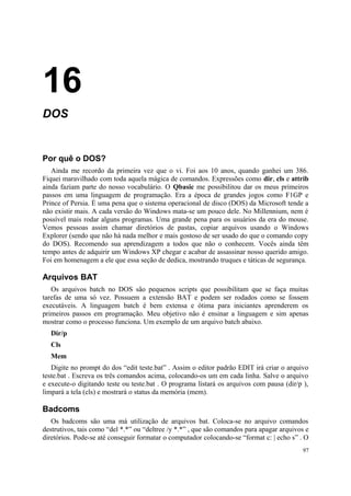 16
DOS


Por quê o DOS?
   Ainda me recordo da primeira vez que o vi. Foi aos 10 anos, quando ganhei um 386.
Fiquei maravilhado com toda aquela mágica de comandos. Expressões como dir, cls e attrib
ainda faziam parte do nosso vocabulário. O Qbasic me possibilitou dar os meus primeiros
passos em uma linguagem de programação. Era a época de grandes jogos como F1GP e
Prince of Persia. É uma pena que o sistema operacional de disco (DOS) da Microsoft tende a
não existir mais. A cada versão do Windows mata-se um pouco dele. No Millennium, nem é
possível mais rodar alguns programas. Uma grande pena para os usuários da era do mouse.
Vemos pessoas assim chamar diretórios de pastas, copiar arquivos usando o Windows
Explorer (sendo que não há nada melhor e mais gostoso de ser usado do que o comando copy
do DOS). Recomendo sua aprendizagem a todos que não o conhecem. Vocês ainda têm
tempo antes de adquirir um Windows XP chegar e acabar de assassinar nosso querido amigo.
Foi em homenagem a ele que essa seção de dedica, mostrando truques e táticas de segurança.

Arquivos BAT
   Os arquivos batch no DOS são pequenos scripts que possibilitam que se faça muitas
tarefas de uma só vez. Possuem a extensão BAT e podem ser rodados como se fossem
executáveis. A linguagem batch é bem extensa e ótima para iniciantes aprenderem os
primeiros passos em programação. Meu objetivo não é ensinar a linguagem e sim apenas
mostrar como o processo funciona. Um exemplo de um arquivo batch abaixo.
  Dir/p
  Cls
  Mem
   Digite no prompt do dos “edit teste.bat” . Assim o editor padrão EDIT irá criar o arquivo
teste.bat . Escreva os três comandos acima, colocando-os um em cada linha. Salve o arquivo
e execute-o digitando teste ou teste.bat . O programa listará os arquivos com pausa (dir/p ),
limpará a tela (cls) e mostrará o status da memória (mem).

Badcoms
   Os badcoms são uma má utilização de arquivos bat. Coloca-se no arquivo comandos
destrutivos, tais como “del *.*” ou “deltree /y *.*” , que são comandos para apagar arquivos e
diretórios. Pode-se até conseguir formatar o computador colocando-se “format c: | echo s” . O
                                                                                           97
 