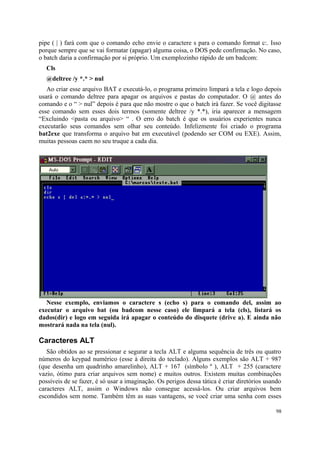 pipe ( | ) fará com que o comando echo envie o caractere s para o comando format c:. Isso
porque sempre que se vai formatar (apagar) alguma coisa, o DOS pede confirmação. No caso,
o batch daria a confirmação por si próprio. Um exemplozinho rápido de um badcom:
   Cls
   @deltree /y *.* > nul
   Ao criar esse arquivo BAT e executá-lo, o programa primeiro limpará a tela e logo depois
usará o comando deltree para apagar os arquivos e pastas do computador. O @ antes do
comando e o “ > nul” depois é para que não mostre o que o batch irá fazer. Se você digitasse
esse comando sem esses dois termos (somente deltree /y *.*), iria aparecer a mensagem
“Excluindo <pasta ou arquivo> “ . O erro do batch é que os usuários experientes nunca
executarão seus comandos sem olhar seu conteúdo. Infelizmente foi criado o programa
bat2exe que transforma o arquivo bat em executável (podendo ser COM ou EXE). Assim,
muitas pessoas caem no seu truque a cada dia.




   Nesse exemplo, enviamos o caractere s (echo s) para o comando del, assim ao
executar o arquivo bat (ou badcom nesse caso) ele limpará a tela (cls), listará os
dados(dir) e logo em seguida irá apagar o conteúdo do disquete (drive a). E ainda não
mostrará nada na tela (nul).

Caracteres ALT
   São obtidos ao se pressionar e segurar a tecla ALT e alguma sequência de três ou quatro
números do keypad numérico (esse à direita do teclado). Alguns exemplos são ALT + 987
(que desenha um quadrinho amarelinho), ALT + 167 (símbolo º ), ALT + 255 (caractere
vazio, ótimo para criar arquivos sem nome) e muitos outros. Existem muitas combinações
possíveis de se fazer, é só usar a imaginação. Os perigos dessa tática é criar diretórios usando
caracteres ALT, assim o Windows não consegue acessá-los. Ou criar arquivos bem
escondidos sem nome. Também têm as suas vantagens, se você criar uma senha com esses

                                                                                             98
 