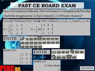 ADVANCE
area?theisWhat(3,3).and(4,0)(-2,0),pointsfollowingthe
bydefinedaretriangleaofverticesthes,coordinateCartesianaIn
PAST CE BOARD EXAM
:ENTER
133
104
102-
:DISPLAY
133
104
102
det
2
1
A
1
1
1
2
1
A
:is)y,(xand)y,(x),y,(xiceswith vertleany triangofareaThe:Concept
33
22
11
332211


yx
yx
yx
:ENTER
9
A)0.5det(Mat
:DISPLAY
 