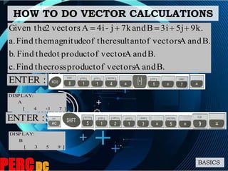HOW TO DO VECTOR CALCULATIONS
BASICS
B.andAvectorsofproductcrosstheFindc.
B.andAvectorofproductdottheFindb.
B.andAvectorsofresultanttheofmagnitudetheFinda.
9k.5j3iBand7kj-4iA:vectors2Given the 
]71-4[
A
:DISPLAY
:ENTER
:ENTER
]953[
B
:DISPLAY
 