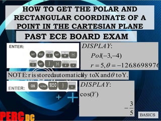 HOW TO GET THE POLAR AND
RECTANGULAR COORDINATE OF A
POINT IN THE CARTESIAN PLANE
BASICS
PAST ECE BOARD EXAM
8698976.126,5
)4,3(
:


r
Pol
DISPLAY
Y.toandXlly toautomaticastoredisr:NOTE 
5
3
)cos(
:

Y
DISPLAY
 
