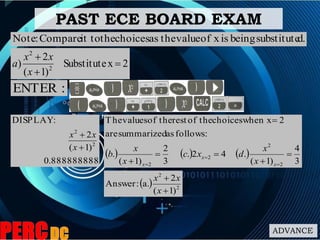 PAST ECE BOARD EXAM
d.substitutebeingisxofvaluetheaschoicestheit toCompare:Note
2xSubstitute
)1(
2
) 2
2



x
xx
a
:ENTER
8888888889.0
)1(
2
:DISPLAY
2
2


x
xx
     
3
4
)1(
.42.
3
2
)1(
.
:followsassummarizedare
2when xchoicestheofresttheofvaluesThe
2
2
2
2







 x
x
x x
x
dxc
x
x
b
  2
2
)1(
2
a.:Answer


x
xx
ADVANCE
 