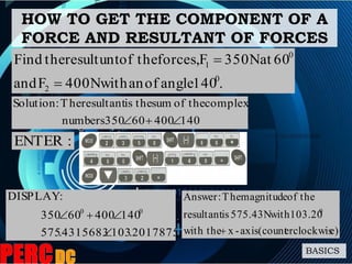 HOW TO GET THE COMPONENT OF A
FORCE AND RESULTANT OF FORCES
BASICS
.140angleofanwith400NFand
60at350NFforces,theofresultunttheFind
0
2
0
1


2017875.1034315683.575
14040060350
:DISPLAY
00


:ENTER
e)erclockwisaxis(count-xwith the
103.20with575.43Nisresultant
theofmagnitudeThe:Answer
0

14040060350numbers
complextheofsumtheisresultantThe:Solution

 