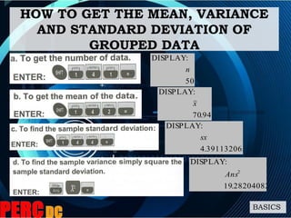 HOW TO GET THE MEAN, VARIANCE
AND STANDARD DEVIATION OF
GROUPED DATA
BASICS
50
:DISPLAY
n
94.70
:DISPLAY
x
391132065.4
:DISPLAY
sx
28204082.19
:DISPLAY
2
Ans
 