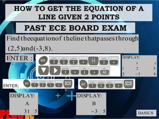 HOW TO GET THE EQUATION OF A
LINE GIVEN 2 POINTS
BASICS
(-3,8).and(2,5)
throughpassesthatlinetheofequationtheFind
531
A
:DISPLAY
:ENTER
PAST ECE BOARD EXAM
832
521
:DISPLAY

yx
53
B
:DISPLAY

 
