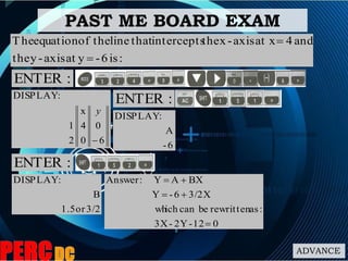 ADVANCE
PAST ME BOARD EXAM
6
0
0
4
x
2
1
:DISPLAY

y
:is6-yataxis-ythe
and4at xaxis-xtheinterceptsthatlinetheofequationThe


:ENTER
6-
A
:DISPLAY
:ENTER
:ENTER
3/2or1.5
B
:DISPLAY
012-2Y-3X
:asrewrittenbecanichwh
3/2X6-Y
BXAY:Answer



 