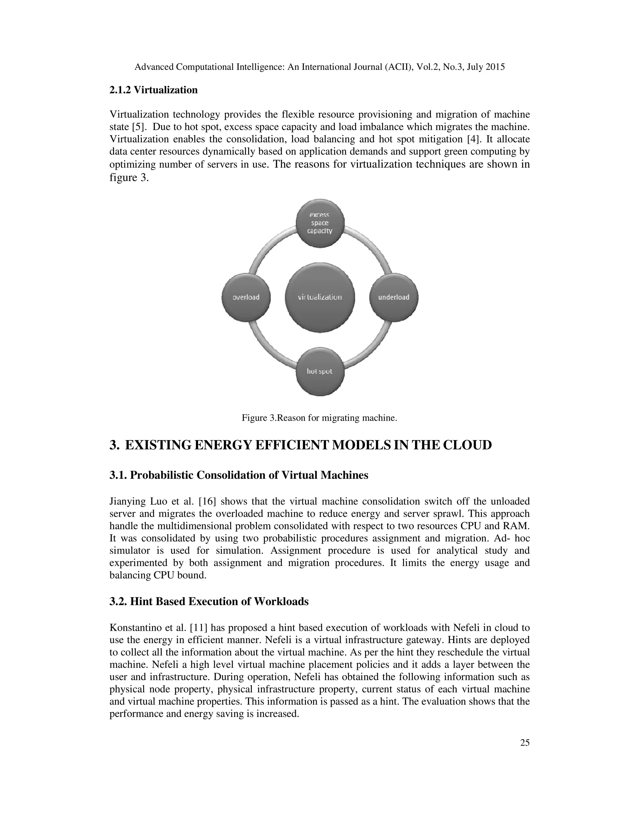 Advanced Computational Intelligence: An International Journal (ACII), Vol.2, No.3, July 2015
25
2.1.2 Virtualization
Virtualization technology provides the flexible resource provisioning and migration of machine
state [5]. Due to hot spot, excess space capacity and load imbalance which migrates the machine.
Virtualization enables the consolidation, load balancing and hot spot mitigation [4]. It allocate
data center resources dynamically based on application demands and support green computing by
optimizing number of servers in use. The reasons for virtualization techniques are shown in
figure 3.
Figure 3.Reason for migrating machine.
3. EXISTING ENERGY EFFICIENT MODELS IN THE CLOUD
3.1. Probabilistic Consolidation of Virtual Machines
Jianying Luo et al. [16] shows that the virtual machine consolidation switch off the unloaded
server and migrates the overloaded machine to reduce energy and server sprawl. This approach
handle the multidimensional problem consolidated with respect to two resources CPU and RAM.
It was consolidated by using two probabilistic procedures assignment and migration. Ad- hoc
simulator is used for simulation. Assignment procedure is used for analytical study and
experimented by both assignment and migration procedures. It limits the energy usage and
balancing CPU bound.
3.2. Hint Based Execution of Workloads
Konstantino et al. [11] has proposed a hint based execution of workloads with Nefeli in cloud to
use the energy in efficient manner. Nefeli is a virtual infrastructure gateway. Hints are deployed
to collect all the information about the virtual machine. As per the hint they reschedule the virtual
machine. Nefeli a high level virtual machine placement policies and it adds a layer between the
user and infrastructure. During operation, Nefeli has obtained the following information such as
physical node property, physical infrastructure property, current status of each virtual machine
and virtual machine properties. This information is passed as a hint. The evaluation shows that the
performance and energy saving is increased.
 