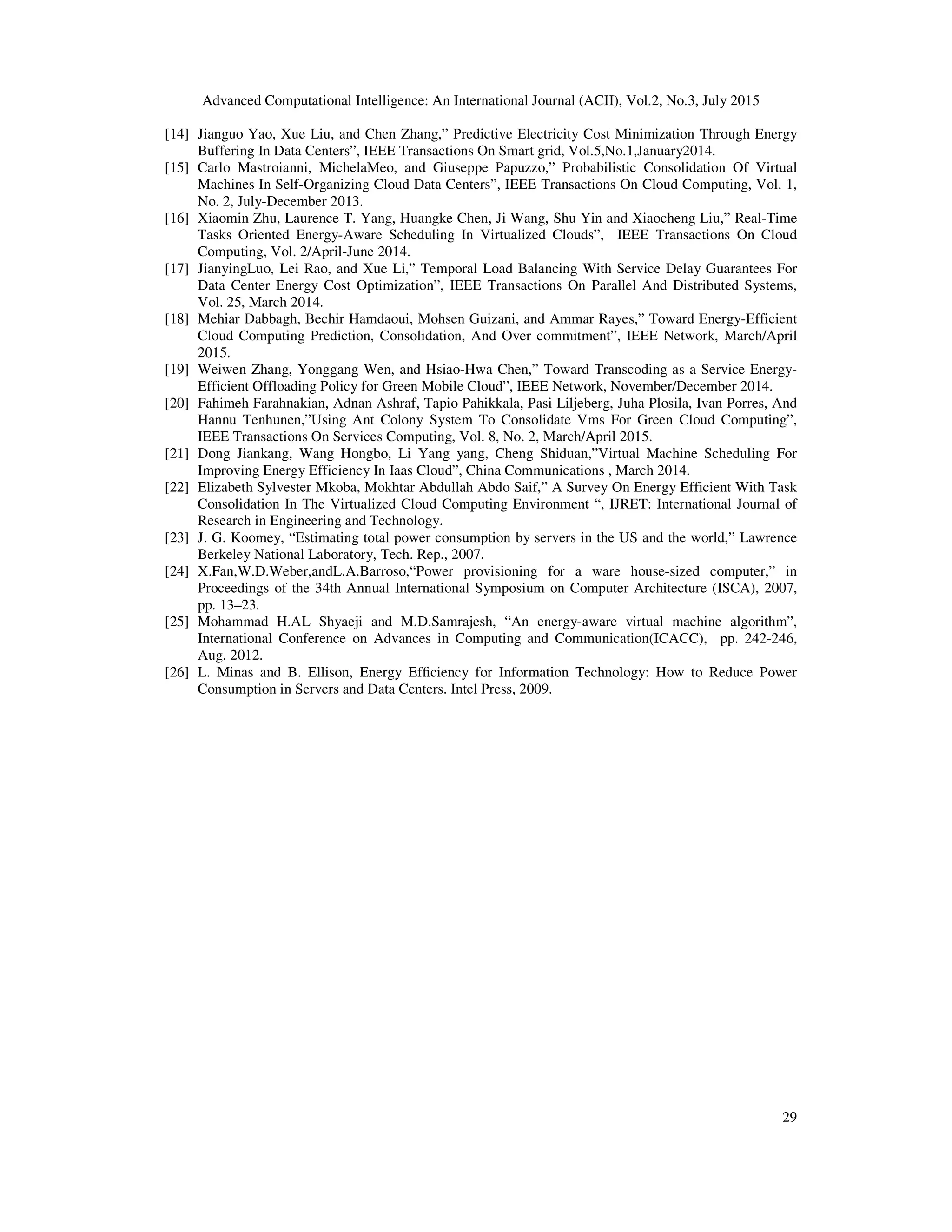 Advanced Computational Intelligence: An International Journal (ACII), Vol.2, No.3, July 2015
29
[14] Jianguo Yao, Xue Liu, and Chen Zhang,” Predictive Electricity Cost Minimization Through Energy
Buffering In Data Centers”, IEEE Transactions On Smart grid, Vol.5,No.1,January2014.
[15] Carlo Mastroianni, MichelaMeo, and Giuseppe Papuzzo,” Probabilistic Consolidation Of Virtual
Machines In Self-Organizing Cloud Data Centers”, IEEE Transactions On Cloud Computing, Vol. 1,
No. 2, July-December 2013.
[16] Xiaomin Zhu, Laurence T. Yang, Huangke Chen, Ji Wang, Shu Yin and Xiaocheng Liu,” Real-Time
Tasks Oriented Energy-Aware Scheduling In Virtualized Clouds”, IEEE Transactions On Cloud
Computing, Vol. 2/April-June 2014.
[17] JianyingLuo, Lei Rao, and Xue Li,” Temporal Load Balancing With Service Delay Guarantees For
Data Center Energy Cost Optimization”, IEEE Transactions On Parallel And Distributed Systems,
Vol. 25, March 2014.
[18] Mehiar Dabbagh, Bechir Hamdaoui, Mohsen Guizani, and Ammar Rayes,” Toward Energy-Efficient
Cloud Computing Prediction, Consolidation, And Over commitment”, IEEE Network, March/April
2015.
[19] Weiwen Zhang, Yonggang Wen, and Hsiao-Hwa Chen,” Toward Transcoding as a Service Energy-
Efficient Offloading Policy for Green Mobile Cloud”, IEEE Network, November/December 2014.
[20] Fahimeh Farahnakian, Adnan Ashraf, Tapio Pahikkala, Pasi Liljeberg, Juha Plosila, Ivan Porres, And
Hannu Tenhunen,”Using Ant Colony System To Consolidate Vms For Green Cloud Computing”,
IEEE Transactions On Services Computing, Vol. 8, No. 2, March/April 2015.
[21] Dong Jiankang, Wang Hongbo, Li Yang yang, Cheng Shiduan,”Virtual Machine Scheduling For
Improving Energy Efficiency In Iaas Cloud”, China Communications , March 2014.
[22] Elizabeth Sylvester Mkoba, Mokhtar Abdullah Abdo Saif,” A Survey On Energy Efficient With Task
Consolidation In The Virtualized Cloud Computing Environment “, IJRET: International Journal of
Research in Engineering and Technology.
[23] J. G. Koomey, “Estimating total power consumption by servers in the US and the world,” Lawrence
Berkeley National Laboratory, Tech. Rep., 2007.
[24] X.Fan,W.D.Weber,andL.A.Barroso,“Power provisioning for a ware house-sized computer,” in
Proceedings of the 34th Annual International Symposium on Computer Architecture (ISCA), 2007,
pp. 13–23.
[25] Mohammad H.AL Shyaeji and M.D.Samrajesh, “An energy-aware virtual machine algorithm”,
International Conference on Advances in Computing and Communication(ICACC), pp. 242-246,
Aug. 2012.
[26] L. Minas and B. Ellison, Energy Efficiency for Information Technology: How to Reduce Power
Consumption in Servers and Data Centers. Intel Press, 2009.
 