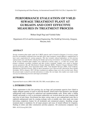 Civil Engineering and Urban Planning: An International Journal(CiVEJ) Vol.2,No.3, September 2015
DOI : 10.5121/civej.2015.2301 1
PERFORMANCE EVALUATION OF 9 MLD
SEWAGE TREATMENT PLANT AT
GURGAON AND COST EFFECTIVE
MEASURES IN TREATMENT PROCESS
Mohan Singh Negi and Vaishali Sahu
Department of Civil and Environment Engineering, The NorthCap University, Gurgaon,
Haryana, India
ABSTRACT
Sewage treatment plant under study has 9 MLD capacity and is located in Gurgaon. It receives sewage
from the surrounding residential areas and after three stage treatment, treated effluent is supplied back to
meet water requirement for various purposes. This has certainly reduced dependency on the precious
underground water and thereby reducing the burden and saving environment. For performance evaluation
of the sewage treatment plant samples were collected at various stages i.e., at inlet raw sewage, after
primary treatment, secondary treatment and after tertiary treatment. Samples were tested to measure
various parameters like pH, Biochemical Oxygen Demand (BOD), Chemical Oxygen Demand (COD),
Dissolved Oxygen (DO), Total Suspended Solids (TSS), Total Kjedahl Nitrogen (TKN), Total Coliform,
Phosphorous and Oil & Grease. Data on above parameters were observed and collected for three months
November, 2014 to January, 2015. All these treatment are adding a huge cost to the recycled water. Hence
the present study is aimed to provide alternatives to reduce the cost input. Also studies were made to find
out ways by minimizing processes and stages of treatment.
KEYWORDS:
Sequential batch reactor, BOD, COD, DO, TSS, TKN, treated effluent, reuse
1. INTRODUCTION
Water requirement in this fast growing city are huge and government agencies have failed to
supply adequate quantity of water to meet the demand. Almost half of the demand is met through
underground water extracted by authorized and unauthorizedtube wells. Water table is falling
sharply and people as well as government authorsities are worried about the grim situation that
may arise in near future. Government has taken various steps to save underground water like to
replenish underground water by creating recharge wells at suitable sites, have made rain water
harvesting compulsory feature for all residential and commercial projects. Installing sewage
treatment plant is mandatory for all major projects and reuse of treated effluent for irrigation,
flushing in toilets and other construction activities purposes. All construction companies have
 