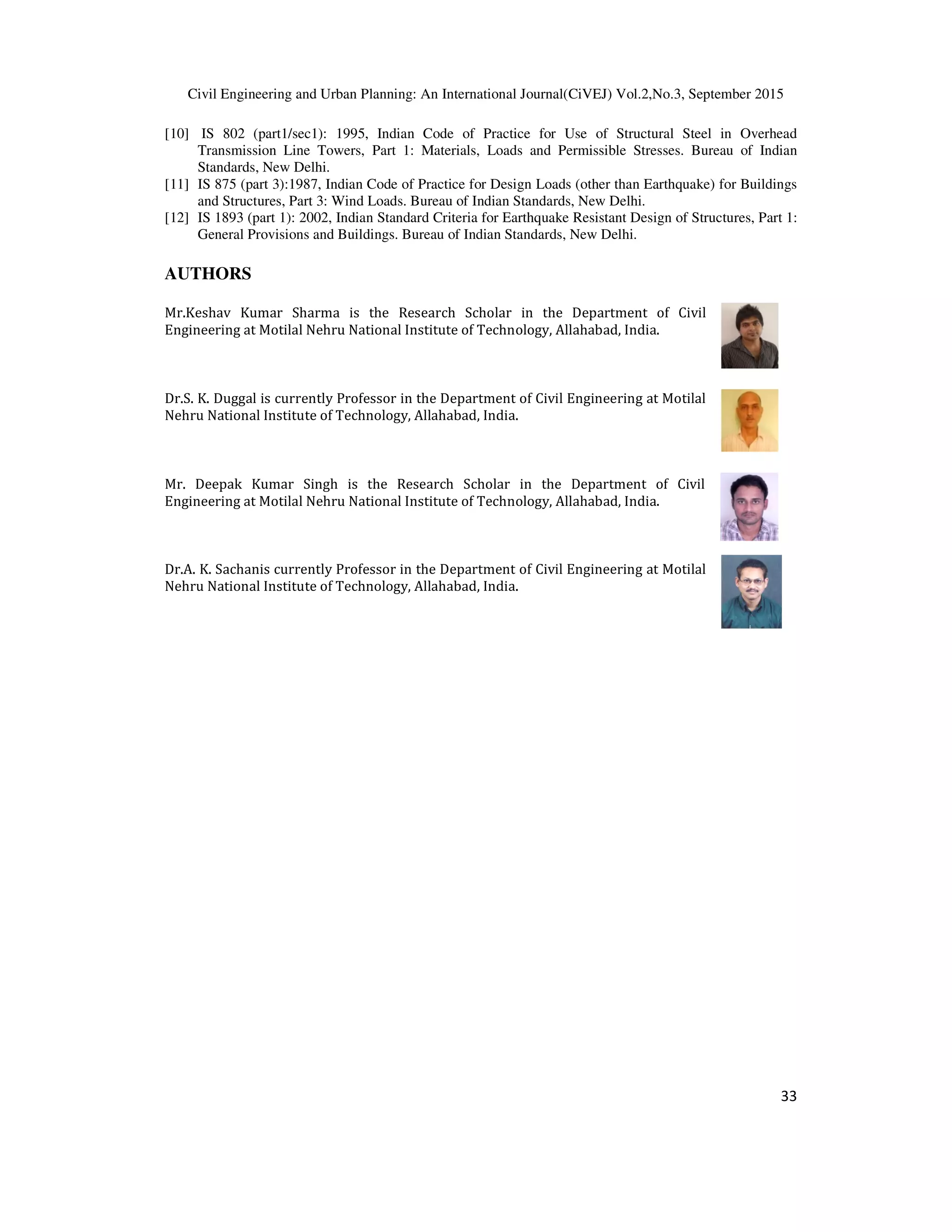 Civil Engineering and Urban Planning: An International Journal(CiVEJ) Vol.2,No.3, September 2015
33
[10] IS 802 (part1/sec1): 1995, Indian Code of Practice for Use of Structural Steel in Overhead
Transmission Line Towers, Part 1: Materials, Loads and Permissible Stresses. Bureau of Indian
Standards, New Delhi.
[11] IS 875 (part 3):1987, Indian Code of Practice for Design Loads (other than Earthquake) for Buildings
and Structures, Part 3: Wind Loads. Bureau of Indian Standards, New Delhi.
[12] IS 1893 (part 1): 2002, Indian Standard Criteria for Earthquake Resistant Design of Structures, Part 1:
General Provisions and Buildings. Bureau of Indian Standards, New Delhi.
AUTHORS
Mr.Keshav Kumar Sharma is the Research Scholar in the Department of Civil
Engineering at Motilal Nehru National Institute of Technology, Allahabad, India.
Dr.S. K. Duggal is currently Professor in the Department of Civil Engineering at Motilal
Nehru National Institute of Technology, Allahabad, India.
Mr. Deepak Kumar Singh is the Research Scholar in the Department of Civil
Engineering at Motilal Nehru National Institute of Technology, Allahabad, India.
Dr.A. K. Sachanis currently Professor in the Department of Civil Engineering at Motilal
Nehru National Institute of Technology, Allahabad, India.
 