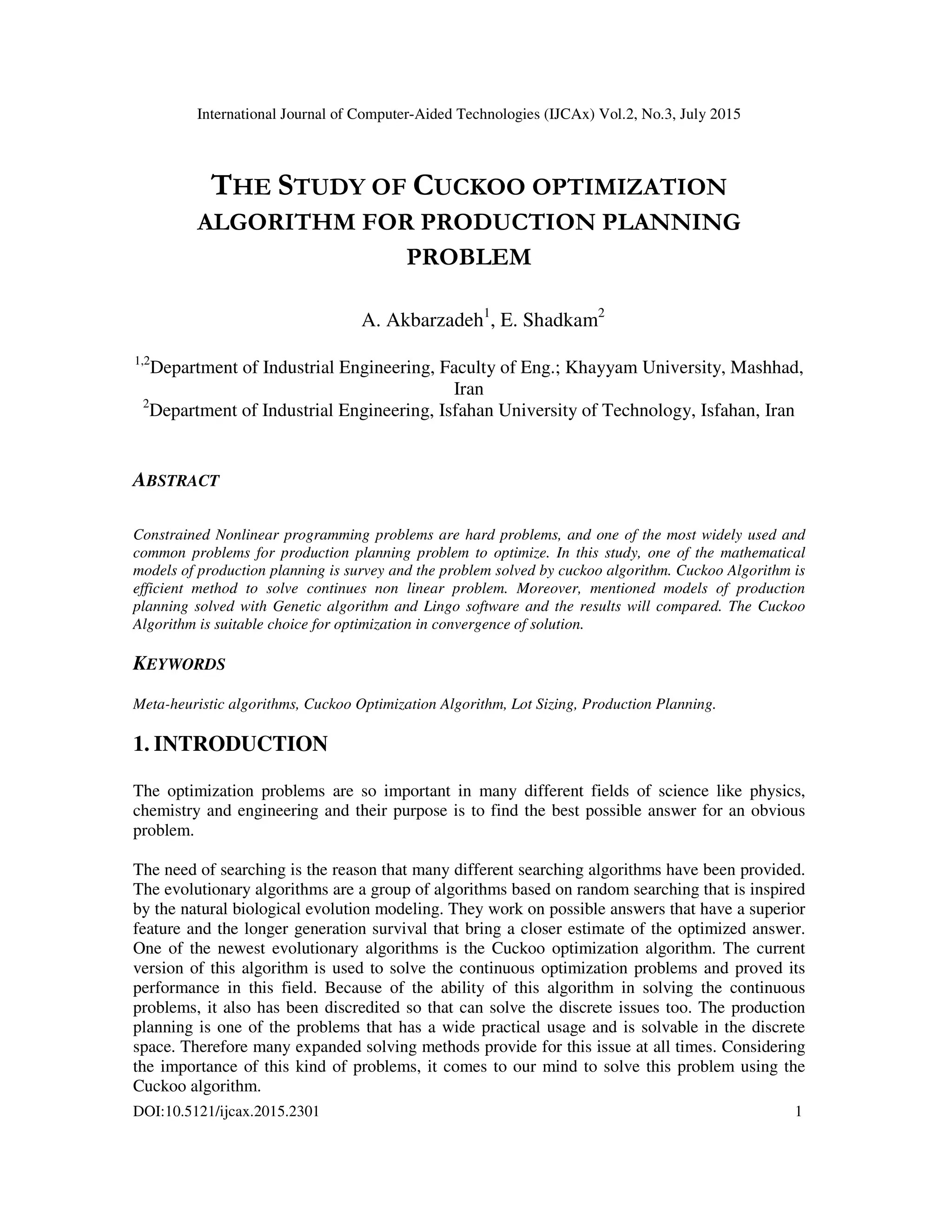 International Journal of Computer-Aided Technologies (IJCAx) Vol.2, No.3, July 2015
DOI:10.5121/ijcax.2015.2301 1
THE STUDY OF CUCKOO OPTIMIZATION
ALGORITHM FOR PRODUCTION PLANNING
PROBLEM
A. Akbarzadeh1
, E. Shadkam2
1,2
Department of Industrial Engineering, Faculty of Eng.; Khayyam University, Mashhad,
Iran
2
Department of Industrial Engineering, Isfahan University of Technology, Isfahan, Iran
ABSTRACT
Constrained Nonlinear programming problems are hard problems, and one of the most widely used and
common problems for production planning problem to optimize. In this study, one of the mathematical
models of production planning is survey and the problem solved by cuckoo algorithm. Cuckoo Algorithm is
efficient method to solve continues non linear problem. Moreover, mentioned models of production
planning solved with Genetic algorithm and Lingo software and the results will compared. The Cuckoo
Algorithm is suitable choice for optimization in convergence of solution.
KEYWORDS
Meta-heuristic algorithms, Cuckoo Optimization Algorithm, Lot Sizing, Production Planning.
1. INTRODUCTION
The optimization problems are so important in many different fields of science like physics,
chemistry and engineering and their purpose is to find the best possible answer for an obvious
problem.
The need of searching is the reason that many different searching algorithms have been provided.
The evolutionary algorithms are a group of algorithms based on random searching that is inspired
by the natural biological evolution modeling. They work on possible answers that have a superior
feature and the longer generation survival that bring a closer estimate of the optimized answer.
One of the newest evolutionary algorithms is the Cuckoo optimization algorithm. The current
version of this algorithm is used to solve the continuous optimization problems and proved its
performance in this field. Because of the ability of this algorithm in solving the continuous
problems, it also has been discredited so that can solve the discrete issues too. The production
planning is one of the problems that has a wide practical usage and is solvable in the discrete
space. Therefore many expanded solving methods provide for this issue at all times. Considering
the importance of this kind of problems, it comes to our mind to solve this problem using the
Cuckoo algorithm.
 
