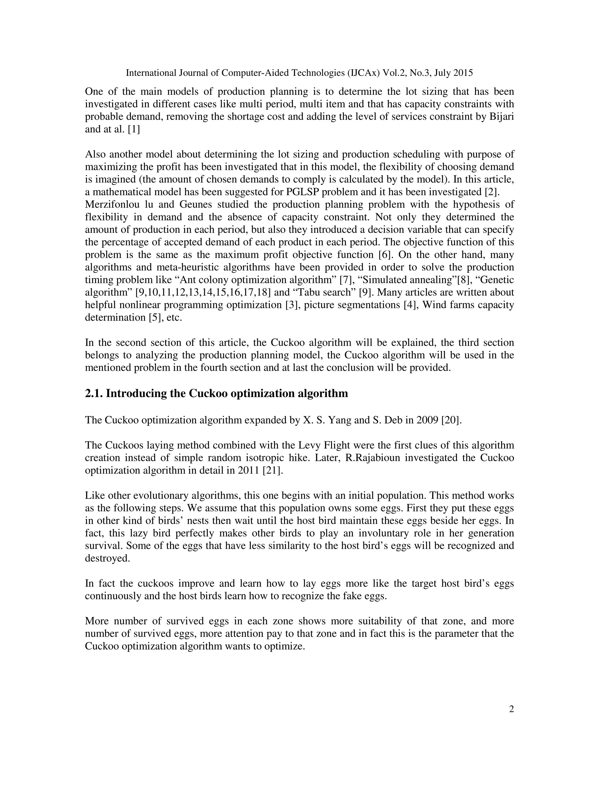International Journal of Computer-Aided Technologies (IJCAx) Vol.2, No.3, July 2015
2
One of the main models of production planning is to determine the lot sizing that has been
investigated in different cases like multi period, multi item and that has capacity constraints with
probable demand, removing the shortage cost and adding the level of services constraint by Bijari
and at al. [1]
Also another model about determining the lot sizing and production scheduling with purpose of
maximizing the profit has been investigated that in this model, the flexibility of choosing demand
is imagined (the amount of chosen demands to comply is calculated by the model). In this article,
a mathematical model has been suggested for PGLSP problem and it has been investigated [2].
Merzifonlou lu and Geunes studied the production planning problem with the hypothesis of
flexibility in demand and the absence of capacity constraint. Not only they determined the
amount of production in each period, but also they introduced a decision variable that can specify
the percentage of accepted demand of each product in each period. The objective function of this
problem is the same as the maximum profit objective function [6]. On the other hand, many
algorithms and meta-heuristic algorithms have been provided in order to solve the production
timing problem like “Ant colony optimization algorithm” [7], “Simulated annealing”[8], “Genetic
algorithm” [9,10,11,12,13,14,15,16,17,18] and “Tabu search” [9]. Many articles are written about
helpful nonlinear programming optimization [3], picture segmentations [4], Wind farms capacity
determination [5], etc.
In the second section of this article, the Cuckoo algorithm will be explained, the third section
belongs to analyzing the production planning model, the Cuckoo algorithm will be used in the
mentioned problem in the fourth section and at last the conclusion will be provided.
2.1. Introducing the Cuckoo optimization algorithm
The Cuckoo optimization algorithm expanded by X. S. Yang and S. Deb in 2009 [20].
The Cuckoos laying method combined with the Levy Flight were the first clues of this algorithm
creation instead of simple random isotropic hike. Later, R.Rajabioun investigated the Cuckoo
optimization algorithm in detail in 2011 [21].
Like other evolutionary algorithms, this one begins with an initial population. This method works
as the following steps. We assume that this population owns some eggs. First they put these eggs
in other kind of birds’ nests then wait until the host bird maintain these eggs beside her eggs. In
fact, this lazy bird perfectly makes other birds to play an involuntary role in her generation
survival. Some of the eggs that have less similarity to the host bird’s eggs will be recognized and
destroyed.
In fact the cuckoos improve and learn how to lay eggs more like the target host bird’s eggs
continuously and the host birds learn how to recognize the fake eggs.
More number of survived eggs in each zone shows more suitability of that zone, and more
number of survived eggs, more attention pay to that zone and in fact this is the parameter that the
Cuckoo optimization algorithm wants to optimize.
 