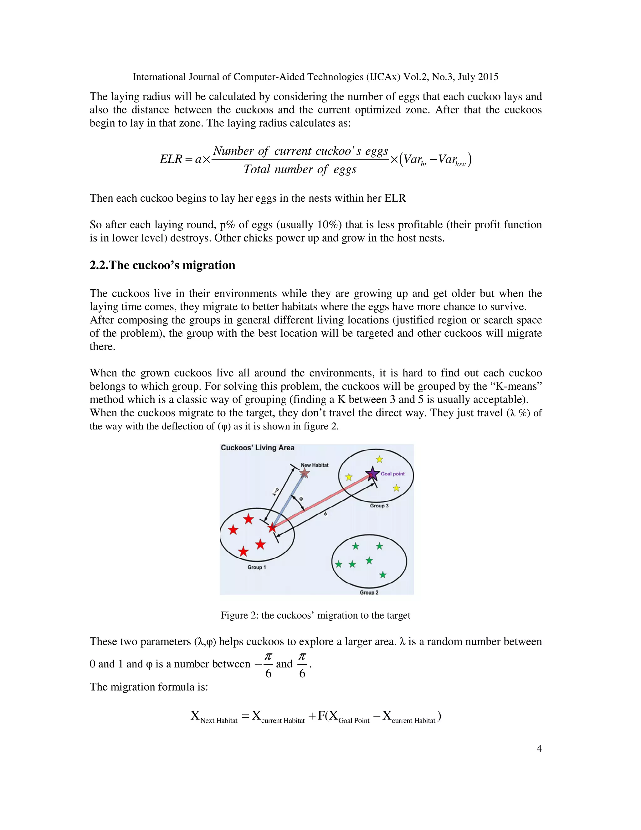 International Journal of Computer-Aided Technologies (IJCAx) Vol.2, No.3, July 2015
4
The laying radius will be calculated by considering the number of eggs that each cuckoo lays and
also the distance between the cuckoos and the current optimized zone. After that the cuckoos
begin to lay in that zone. The laying radius calculates as:
( )
'
hi low
Number of current cuckoo s eggs
ELR a Var Var
Total number of eggs
= × × −
Then each cuckoo begins to lay her eggs in the nests within her ELR
So after each laying round, p% of eggs (usually 10%) that is less profitable (their profit function
is in lower level) destroys. Other chicks power up and grow in the host nests.
2.2.The cuckoo’s migration
The cuckoos live in their environments while they are growing up and get older but when the
laying time comes, they migrate to better habitats where the eggs have more chance to survive.
After composing the groups in general different living locations (justified region or search space
of the problem), the group with the best location will be targeted and other cuckoos will migrate
there.
When the grown cuckoos live all around the environments, it is hard to find out each cuckoo
belongs to which group. For solving this problem, the cuckoos will be grouped by the “K-means”
method which is a classic way of grouping (finding a K between 3 and 5 is usually acceptable).
When the cuckoos migrate to the target, they don’t travel the direct way. They just travel (λ %) of
the way with the deflection of (φ) as it is shown in figure 2.
Figure 2: the cuckoos’ migration to the target
These two parameters (λ,φ) helps cuckoos to explore a larger area. λ is a random number between
0 and 1 and φ is a number between
6
π
− and
6
π
.
The migration formula is:
Next Habitat current Habitat Goal Point current HabitatX X F(X X )= + −
 