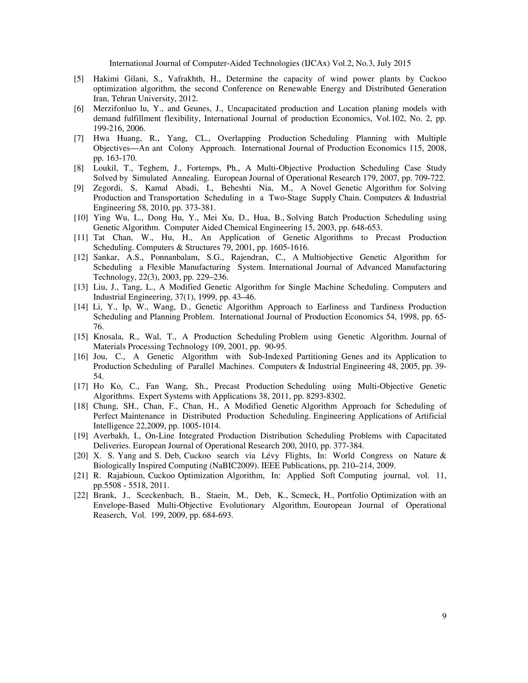 International Journal of Computer-Aided Technologies (IJCAx) Vol.2, No.3, July 2015
9
[5] Hakimi Gilani, S., Vafrakhth, H., Determine the capacity of wind power plants by Cuckoo
optimization algorithm, the second Conference on Renewable Energy and Distributed Generation
Iran, Tehran University, 2012.
[6] Merzifonluo lu, Y., and Geunes, J., Uncapacitated production and Location planing models with
demand fulfillment flexibility, International Journal of production Economics, Vol.102, No. 2, pp.
199-216, 2006.
[7] Hwa Huang, R., Yang, CL., Overlapping Production Scheduling Planning with Multiple
Objectives—An ant Colony Approach. International Journal of Production Economics 115, 2008,
pp. 163-170.
[8] Loukil, T., Teghem, J., Fortemps, Ph., A Multi-Objective Production Scheduling Case Study
Solved by Simulated Annealing. European Journal of Operational Research 179, 2007, pp. 709-722.
[9] Zegordi, S, Kamal Abadi, I., Beheshti Nia, M., A Novel Genetic Algorithm for Solving
Production and Transportation Scheduling in a Two-Stage Supply Chain. Computers & Industrial
Engineering 58, 2010, pp. 373-381.
[10] Ying Wu, L., Dong Hu, Y., Mei Xu, D., Hua, B., Solving Batch Production Scheduling using
Genetic Algorithm. Computer Aided Chemical Engineering 15, 2003, pp. 648-653.
[11] Tat Chan, W., Hu, H., An Application of Genetic Algorithms to Precast Production
Scheduling. Computers & Structures 79, 2001, pp. 1605-1616.
[12] Sankar, A.S., Ponnanbalam, S.G., Rajendran, C., A Multiobjective Genetic Algorithm for
Scheduling a Flexible Manufacturing System. International Journal of Advanced Manufacturing
Technology, 22(3), 2003, pp. 229–236.
[13] Liu, J., Tang, L., A Modified Genetic Algorithm for Single Machine Scheduling. Computers and
Industrial Engineering, 37(1), 1999, pp. 43–46.
[14] Li, Y., Ip, W., Wang, D., Genetic Algorithm Approach to Earliness and Tardiness Production
Scheduling and Planning Problem. International Journal of Production Economics 54, 1998, pp. 65-
76.
[15] Knosala, R., Wal, T., A Production Scheduling Problem using Genetic Algorithm. Journal of
Materials Processing Technology 109, 2001, pp. 90-95.
[16] Jou, C., A Genetic Algorithm with Sub-Indexed Partitioning Genes and its Application to
Production Scheduling of Parallel Machines. Computers & Industrial Engineering 48, 2005, pp. 39-
54.
[17] Ho Ko, C., Fan Wang, Sh., Precast Production Scheduling using Multi-Objective Genetic
Algorithms. Expert Systems with Applications 38, 2011, pp. 8293-8302.
[18] Chung, SH., Chan, F., Chan, H., A Modified Genetic Algorithm Approach for Scheduling of
Perfect Maintenance in Distributed Production Scheduling. Engineering Applications of Artificial
Intelligence 22,2009, pp. 1005-1014.
[19] Averbakh, I., On-Line Integrated Production Distribution Scheduling Problems with Capacitated
Deliveries. European Journal of Operational Research 200, 2010, pp. 377-384.
[20] X. S. Yang and S. Deb, Cuckoo search via Lévy Flights, In: World Congress on Nature &
Biologically Inspired Computing (NaBIC2009). IEEE Publications, pp. 210–214, 2009.
[21] R. Rajabioun, Cuckoo Optimization Algorithm, In: Applied Soft Computing journal, vol. 11,
pp.5508 - 5518, 2011.
[22] Brank, J., Sceckenbach, B., Staein, M., Deb, K., Scmeck, H., Portfolio Optimization with an
Envelope-Based Multi-Objective Evolutionary Algorithm, Eouropean Journal of Operational
Reaserch, Vol. 199, 2009, pp. 684-693.
 