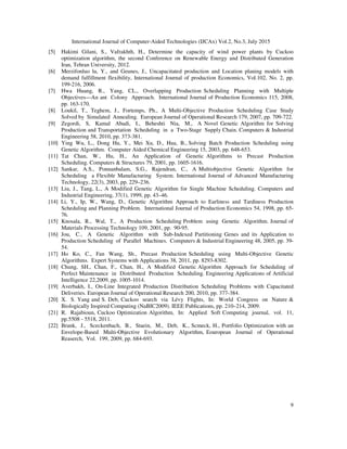 International Journal of Computer-Aided Technologies (IJCAx) Vol.2, No.3, July 2015
9
[5] Hakimi Gilani, S., Vafrakhth, H., Determine the capacity of wind power plants by Cuckoo
optimization algorithm, the second Conference on Renewable Energy and Distributed Generation
Iran, Tehran University, 2012.
[6] Merzifonluo lu, Y., and Geunes, J., Uncapacitated production and Location planing models with
demand fulfillment flexibility, International Journal of production Economics, Vol.102, No. 2, pp.
199-216, 2006.
[7] Hwa Huang, R., Yang, CL., Overlapping Production Scheduling Planning with Multiple
Objectives—An ant Colony Approach. International Journal of Production Economics 115, 2008,
pp. 163-170.
[8] Loukil, T., Teghem, J., Fortemps, Ph., A Multi-Objective Production Scheduling Case Study
Solved by Simulated Annealing. European Journal of Operational Research 179, 2007, pp. 709-722.
[9] Zegordi, S, Kamal Abadi, I., Beheshti Nia, M., A Novel Genetic Algorithm for Solving
Production and Transportation Scheduling in a Two-Stage Supply Chain. Computers & Industrial
Engineering 58, 2010, pp. 373-381.
[10] Ying Wu, L., Dong Hu, Y., Mei Xu, D., Hua, B., Solving Batch Production Scheduling using
Genetic Algorithm. Computer Aided Chemical Engineering 15, 2003, pp. 648-653.
[11] Tat Chan, W., Hu, H., An Application of Genetic Algorithms to Precast Production
Scheduling. Computers & Structures 79, 2001, pp. 1605-1616.
[12] Sankar, A.S., Ponnanbalam, S.G., Rajendran, C., A Multiobjective Genetic Algorithm for
Scheduling a Flexible Manufacturing System. International Journal of Advanced Manufacturing
Technology, 22(3), 2003, pp. 229–236.
[13] Liu, J., Tang, L., A Modified Genetic Algorithm for Single Machine Scheduling. Computers and
Industrial Engineering, 37(1), 1999, pp. 43–46.
[14] Li, Y., Ip, W., Wang, D., Genetic Algorithm Approach to Earliness and Tardiness Production
Scheduling and Planning Problem. International Journal of Production Economics 54, 1998, pp. 65-
76.
[15] Knosala, R., Wal, T., A Production Scheduling Problem using Genetic Algorithm. Journal of
Materials Processing Technology 109, 2001, pp. 90-95.
[16] Jou, C., A Genetic Algorithm with Sub-Indexed Partitioning Genes and its Application to
Production Scheduling of Parallel Machines. Computers & Industrial Engineering 48, 2005, pp. 39-
54.
[17] Ho Ko, C., Fan Wang, Sh., Precast Production Scheduling using Multi-Objective Genetic
Algorithms. Expert Systems with Applications 38, 2011, pp. 8293-8302.
[18] Chung, SH., Chan, F., Chan, H., A Modified Genetic Algorithm Approach for Scheduling of
Perfect Maintenance in Distributed Production Scheduling. Engineering Applications of Artificial
Intelligence 22,2009, pp. 1005-1014.
[19] Averbakh, I., On-Line Integrated Production Distribution Scheduling Problems with Capacitated
Deliveries. European Journal of Operational Research 200, 2010, pp. 377-384.
[20] X. S. Yang and S. Deb, Cuckoo search via Lévy Flights, In: World Congress on Nature &
Biologically Inspired Computing (NaBIC2009). IEEE Publications, pp. 210–214, 2009.
[21] R. Rajabioun, Cuckoo Optimization Algorithm, In: Applied Soft Computing journal, vol. 11,
pp.5508 - 5518, 2011.
[22] Brank, J., Sceckenbach, B., Staein, M., Deb, K., Scmeck, H., Portfolio Optimization with an
Envelope-Based Multi-Objective Evolutionary Algorithm, Eouropean Journal of Operational
Reaserch, Vol. 199, 2009, pp. 684-693.
 
