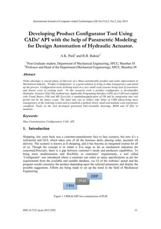 International Journal of Computer-Aided Technologies (IJCAx) Vol.2, No.3, July 2015
DOI:10.5121/ijcax.2015.2302 11
Developing Product Configurator Tool Using
CADs’ API with the help of Parametric Modeling
for Design Automation of Hydraulic Actuator.
A.K. Patil1
and R.B. Buktar2
1
Post Graduate student, Department of Mechanical Engineering, SPCE, Mumbai-58
2
Professor and Head of the Department (Mechanical Engineering), SPCE, Mumbai-58
Abstract
Order placingis a crucial phase of lifecycle of a Mass-customizable product and seeks improvement in
Mechanical industry. ‘Product Configurator’ is a good solution to bring in data transparency and speed
up the process. Configuration tools arebeing used on a very small scale,reasons being lack of awareness
and dearer costs of existing tools. In this research work a product configurator is developedfor
Hydraulic Actuator (HA).This method uses Applicable Programing Interface (API) of a CAD tool coupled
with Visual Basics (VB) and MS Excel.Itis a standaloneapplication of VB and its integration into web
portal can be the future scope. The final aim was to reduce time delay at CRM phase,bring more
transparency in the ordering system and to establish a method which, small and medium scale enterprises
canafford. Trails on the tool developed generated Part-Assembly drawings, BOM and JT files in
moments.
Keywords:
Mass Customization, Configuration, CAD, API.
1. Introduction
Shopping, few years back was a customer-manufacturer face to face scenario, but now it’s a
web-portal and GUI, which takes care of all the business deals, placing order, payment till
delivery. The scenario is known as E-shopping, and it has become an integrated routine for all
of us. Though the concept is in Adam n Eva stage as far as mechanical industries are
concerned.Precisely, there is a gap between customer’s needs and producers capabilities. To
bring more modernization and flexibility to customers’ requirements, a tool called
‘Configurator’ was introduced where a customer can select as many specifications as per his
requirements from the available and suitable database, via UI of the websites’ portal and the
program would customize the product depending upon the selected parameters and display the
possible suggestions. Efforts are being made to set up the trend in the field of Mechanical
Engineering.
Figure 1. CRM & ERP two conjunctions of PLM
CRM
PLM
ERP
 
