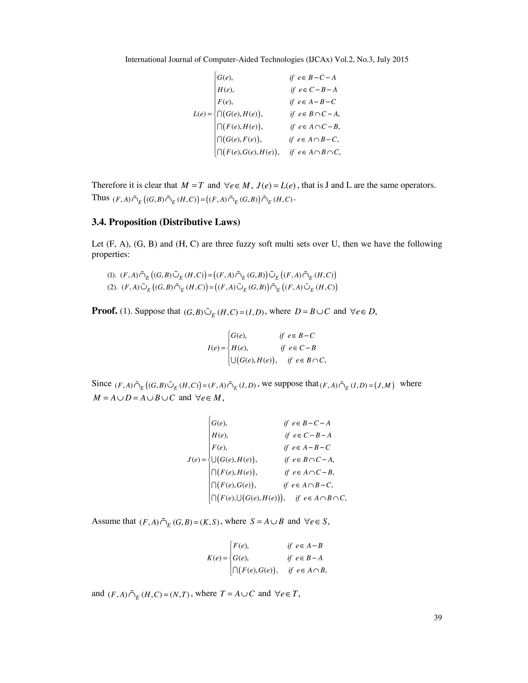 International Journal of Computer-Aided Technologies (IJCAx) Vol.2, No.3, July 2015
39
( )
( )
( )
( )
( ),
( ),
( ),
( ) ( ), ( ) , ,
( ), ( ) , ,
( ), ( ) , ,
( ), ( ), ( ) ,
G e if e B C A
H e if e C B A
F e if e A B C
L e G e H e if e B C A
F e H e if e A C B
G e F e if e A B C
F e G e H e if e A B
∈ − −
∈ − −
∈ − −
= ∈ ∩ −
∈ ∩ −
∈ ∩ −
∈ ∩ ∩
I
I
I
I ,C













Therefore it is clear that M T= and , ( ) ( )e M J e L e∀ ∈ = , that is J and L are the same operators.
Thus ( ) ( )( , ) ( , ) ( , ) ( , ) ( , ) ( , )E E E EF A G B H C F A G B H C=∩ ∩ ∩ ∩% % % % .
3.4. Proposition (Distributive Laws)
Let (F, A), (G, B) and (H, C) are three fuzzy soft multi sets over U, then we have the following
properties:
( ) ( ) ( )(1). ( , ) ( , ) ( , ) ( , ) ( , ) ( , ) ( , )E E E E EF A G B H C F A G B F A H C=∩ ∪ ∩ ∪ ∩% % % % %
( ) ( ) ( )(2). ( , ) ( , ) ( , ) ( , ) ( , ) ( , ) ( , )E E E E EF A G B H C F A G B F A H C=∪ ∩ ∪ ∩ ∪% % % % %
Proof. (1). Suppose that ( , ) ( , ) ( , )EG B H C I D=∪% , where D B C= ∪ and ,e D∀ ∈
( )
( ),
( ) ( ),
( ), ( ) , ,
G e if e B C
I e H e if e C B
G e H e if e B C
 ∈ −

= ∈ −

∈ ∩U
Since ( )( , ) ( , ) ( , ) ( , ) ( , )E E EF A G B H C F A I D=∩ ∪ ∩% % % , we suppose that ( )( , ) ( , ) ,EF A I D J M=∩% where
M A D A B C= ∪ = ∪ ∪ and ,e M∀ ∈
( )
( )
( )
( )( )
( ),
( ),
( ),
( ) ( ), ( ) , ,
( ), ( ) , ,
( ), ( ) , ,
( ), ( ), ( ) ,
G e if e B C A
H e if e C B A
F e if e A B C
J e G e H e if e B C A
F e H e if e A C B
F e G e if e A B C
F e G e H e if e A B
∈ − −
∈ − −
∈ − −
= ∈ ∩ −
∈ ∩ −
∈ ∩ −
∈ ∩
U
I
I
I U ,C











 ∩
Assume that ( , ) ( , ) ( , )EF A G B K S=∩% , where S A B= ∪ and ,e S∀ ∈
( )
( ),
( ) ( ),
( ), ( ) , ,
F e if e A B
K e G e if e B A
F e G e if e A B
 ∈ −

= ∈ −

∈ ∩I
and ( , ) ( , ) ( , )EF A H C N T=∩% , where T A C= ∪ and ,e T∀ ∈
 
