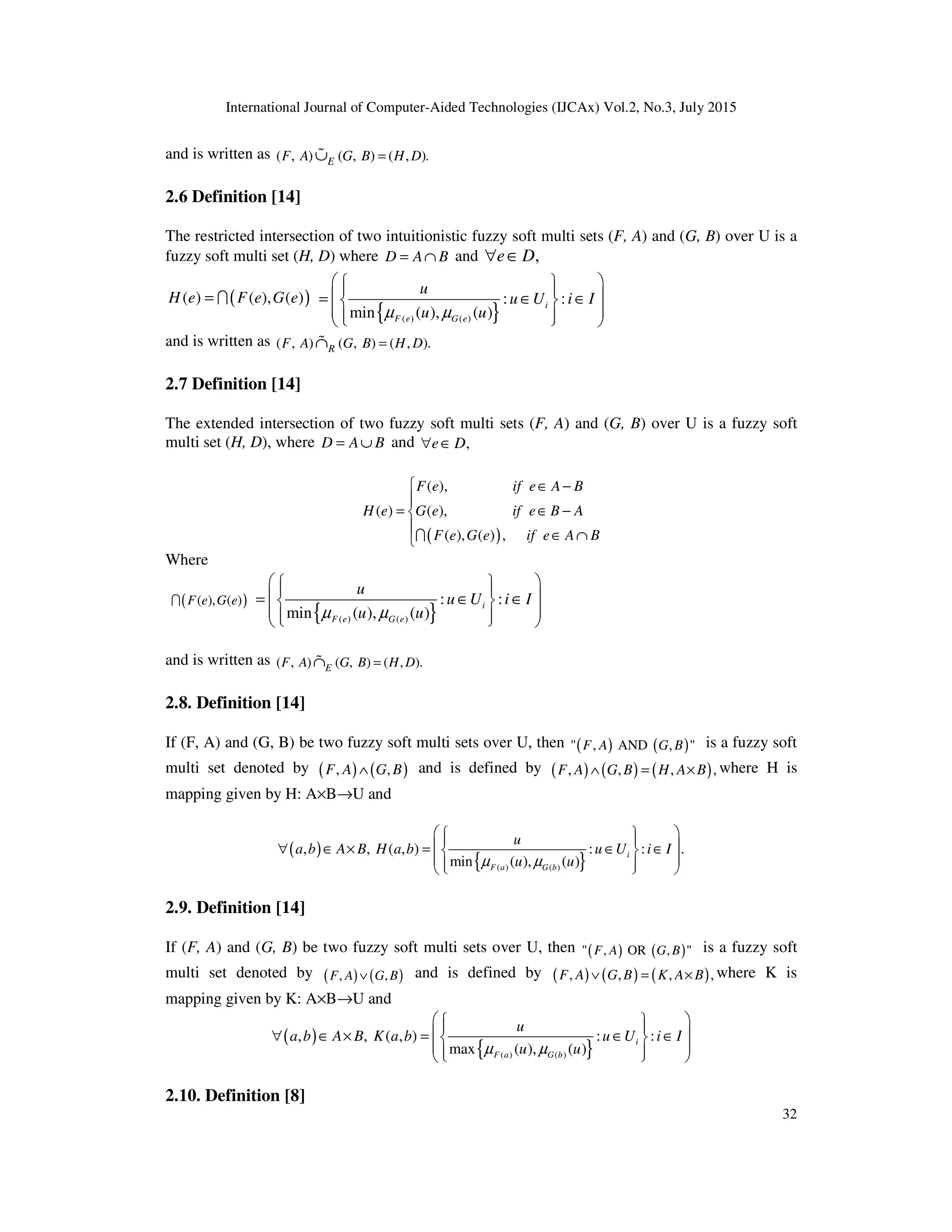International Journal of Computer-Aided Technologies (IJCAx) Vol.2, No.3, July 2015
32
and is written as ( , ) ( , ) ( , ).EF A G B H D=∪%
2.6 Definition [14]
The restricted intersection of two intuitionistic fuzzy soft multi sets (F, A) and (G, B) over U is a
fuzzy soft multi set (H, D) where D A B= ∩ and ,e D∀ ∈
( )( ) ( ), ( )H e F e G e= I
{ }( ) ( )
: :
min ( ), ( )
i
F e G e
u
u U i I
u uµ µ
    = ∈ ∈ 
    
and is written as ( , ) ( , ) ( , ).RF A G B H D=∩%
2.7 Definition [14]
The extended intersection of two fuzzy soft multi sets (F, A) and (G, B) over U is a fuzzy soft
multi set (H, D), where D A B= ∪ and ,e D∀ ∈
( )
( ),
( ) ( ),
( ), ( ) ,
F e if e A B
H e G e if e B A
F e G e if e A B
 ∈ −

= ∈ −

∈ ∩I
Where
( )( ), ( )F e G eI
{ }( ) ( )
: :
min ( ), ( )
i
F e G e
u
u U i I
u uµ µ
    = ∈ ∈ 
    
and is written as ( , ) ( , ) ( , ).EF A G B H D=∩%
2.8. Definition [14]
If (F, A) and (G, B) be two fuzzy soft multi sets over U, then ( ) ( )" , AND , "F A G B is a fuzzy soft
multi set denoted by ( ) ( ), ,F A G B∧ and is defined by ( ) ( ) ( ), , , ,F A G B H A B∧ = × where H is
mapping given by H: A×B→U and
( )
{ }( ) ( )
, , ( , ) : : .
min ( ), ( )
i
F a G b
u
a b A B H a b u U i I
u uµ µ
    ∀ ∈ × = ∈ ∈ 
    
2.9. Definition [14]
If (F, A) and (G, B) be two fuzzy soft multi sets over U, then ( ) ( )" , OR , "F A G B is a fuzzy soft
multi set denoted by ( ) ( ), ,F A G B∨ and is defined by ( ) ( ) ( ), , , ,F A G B K A B∨ = × where K is
mapping given by K: A×B→U and
( )
{ }( ) ( )
, , ( , ) : :
max ( ), ( )
i
F a G b
u
a b A B K a b u U i I
u uµ µ
    ∀ ∈ × = ∈ ∈ 
    
2.10. Definition [8]
 