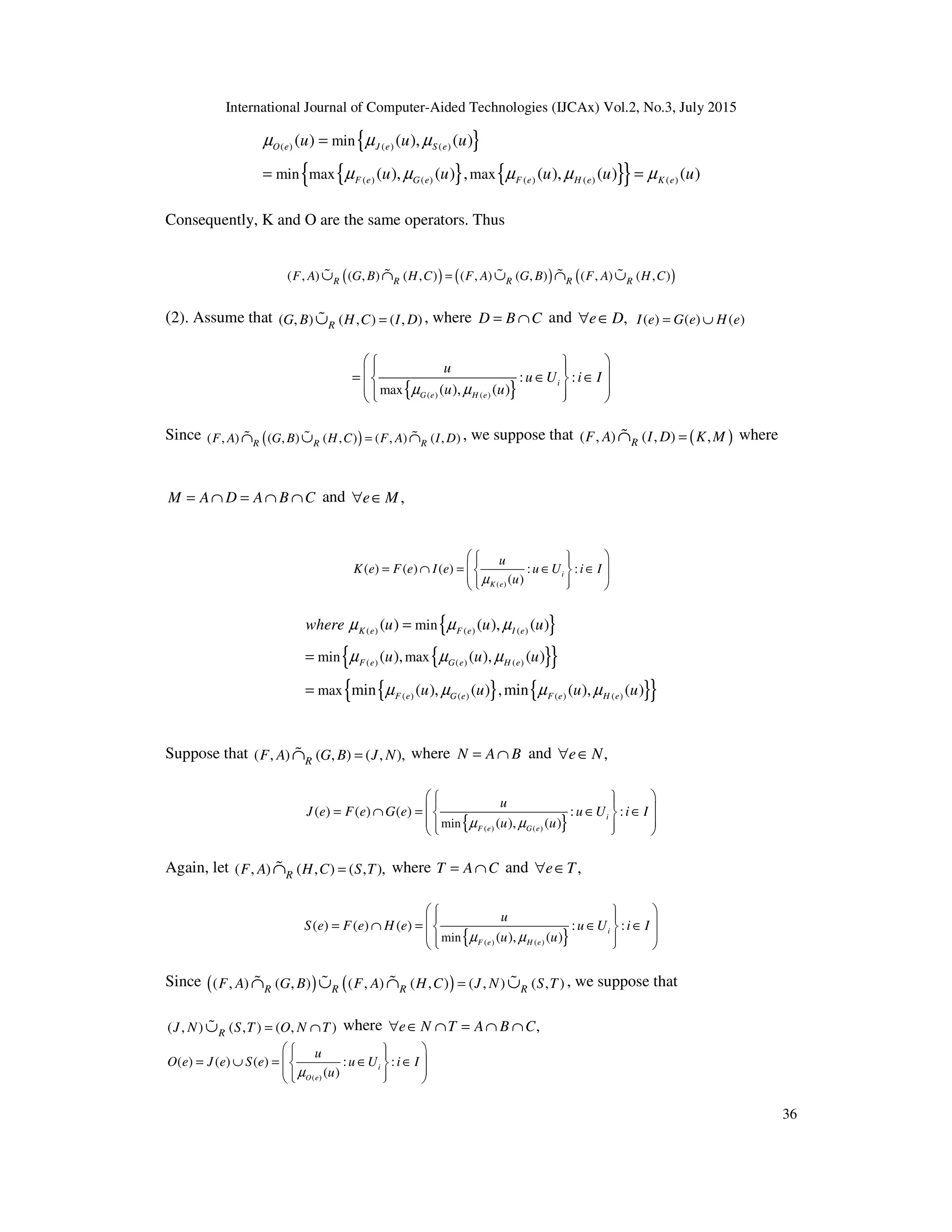 International Journal of Computer-Aided Technologies (IJCAx) Vol.2, No.3, July 2015
36
{ }
{ } { }{ }
( ) ( ) ( )
( ) ( ) ( ) ( ) ( )
min
min max max
( ) ( ), ( )
( ), ( ) , ( ), ( ) ( )
O e J e S e
F e G e F e H e K e
u u u
u u u u u
µ µ µ
µ µ µ µ µ
=
= =
Consequently, K and O are the same operators. Thus
( ) ( ) ( )( , ) ( , ) ( , ) ( , ) ( , ) ( , ) ( , )R R R R RF A G B H C F A G B F A H C=∪ ∩ ∪ ∩ ∪% % % % %
(2). Assume that ( , ) ( , ) ( , )RG B H C I D=∪% , where D B C= ∩ and ,e D∀ ∈ ( ) ( ) ( )I e G e H e= ∪
{ }( ) ( )max
: :
( ), ( )
i
G e H e
u
u U i I
u uµ µ
    = ∈ ∈ 
    
Since ( )( , ) ( , ) ( , ) ( , ) ( , )R R RF A G B H C F A I D=∩ ∪ ∩% % % , we suppose that ( )( , ) ( , ) ,RF A I D K M=∩% where
M A D A B C= ∩ = ∩ ∩ and ,e M∀ ∈
( )
( ) ( ) ( ) : :
( )
i
K e
u
K e F e I e u U i I
uµ
   
= ∩ = ∈ ∈      
{ }
{ }{ }
{ } { }{ }
( ) ( ) ( )
( ) ( ) ( )
( ) ( ) ( ) ( )
min
min max
max
( ) ( ), ( )
( ), ( ), ( )
min ( ), ( ) ,min ( ), ( )
K e F e I e
F e G e H e
F e G e F e H e
where u u u
u u u
u u u u
µ µ µ
µ µ µ
µ µ µ µ
=
=
=
Suppose that ( , ) ( , ) ( , ),RF A G B J N=∩% where N A B= ∩ and ,e N∀ ∈
{ }( ) ( )min
( ) ( ) ( ) : :
( ), ( )
i
F e G e
u
J e F e G e u U i I
u uµ µ
    = ∩ = ∈ ∈ 
    
Again, let ( , ) ( , ) ( , ),RF A H C S T=∩% where T A C= ∩ and ,e T∀ ∈
{ }( ) ( )min
( ) ( ) ( ) : :
( ), ( )
i
F e H e
u
S e F e H e u U i I
u uµ µ
    = ∩ = ∈ ∈ 
    
Since ( ) ( )( , ) ( , ) ( , ) ( , ) ( , ) ( , )R R R RF A G B F A H C J N S T=∩ ∪ ∩ ∪% % % % , we suppose that
( , ) ( , ) ( , )RJ N S T O N T= ∩∪% where ,e N T A B C∀ ∈ ∩ = ∩ ∩
( )
( ) ( ) ( ) : :
( )
i
O e
u
O e J e S e u U i I
uµ
   
= ∪ = ∈ ∈      
 