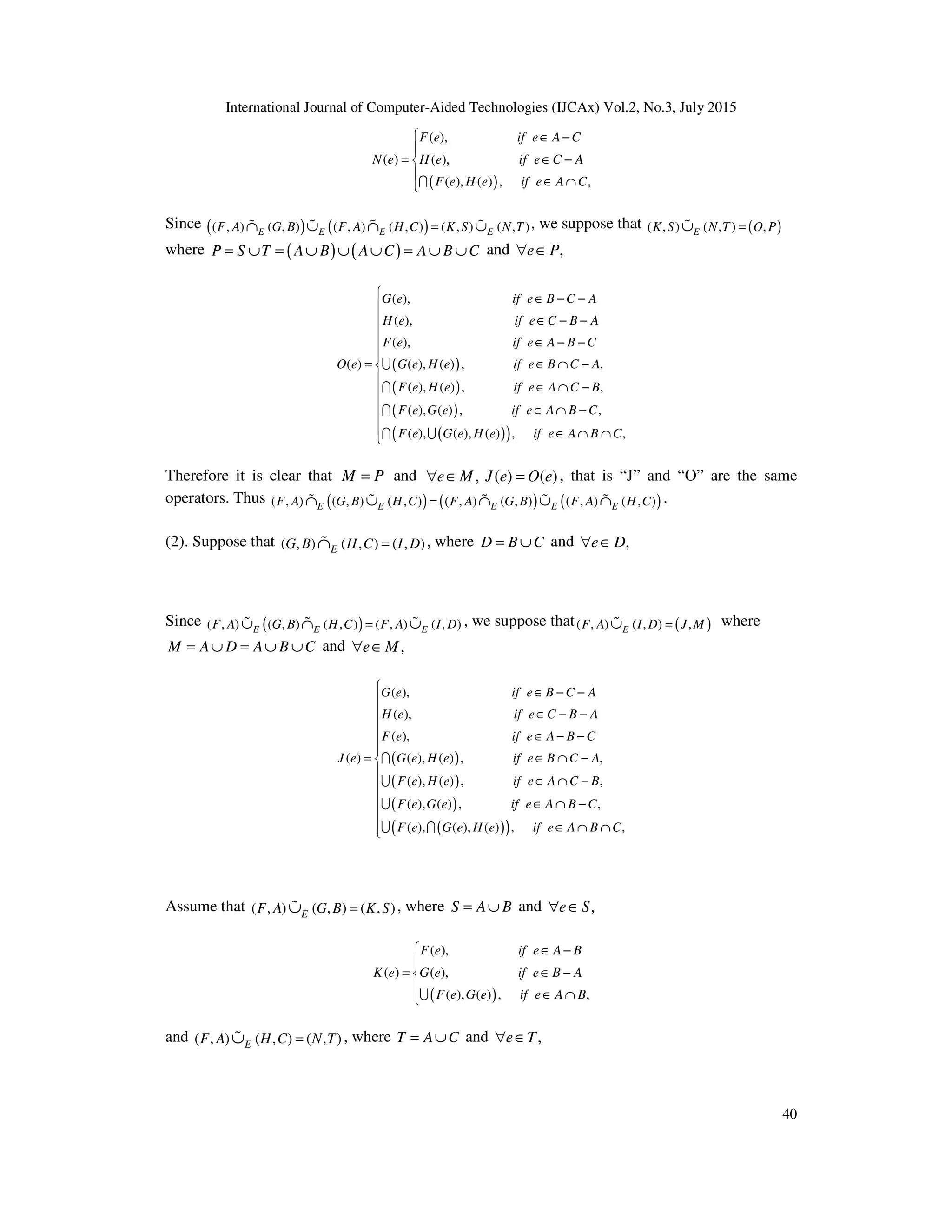 International Journal of Computer-Aided Technologies (IJCAx) Vol.2, No.3, July 2015
40
( )
( ),
( ) ( ),
( ), ( ) , ,
F e if e A C
N e H e if e C A
F e H e if e A C
 ∈ −

= ∈ −


∈ ∩
I
Since ( ) ( )
( , ) ( , ) ( , ) ( , ) ( , ) ( , )
E E E E
F A G B F A H C K S N T
=
∩ ∪ ∩ ∪
% % % % , we suppose that ( )
( , ) ( , ) ,
E
K S N T O P
=
∪
%
where ( ) ( )
P S T A B A C A B C
= ∪ = ∪ ∪ ∪ = ∪ ∪ and ,
e P
∀ ∈
( )
( )
( )
( )
( )
( ),
( ),
( ),
( ) ( ), ( ) , ,
( ), ( ) , ,
( ), ( ) , ,
( ), ( ), ( ) ,
G e if e B C A
H e if e C B A
F e if e A B C
O e G e H e if e B C A
F e H e if e A C B
F e G e if e A B C
F e G e H e if e A B
∈ − −
∈ − −
∈ − −
= ∈ ∩ −
∈ ∩ −
∈ ∩ −
∈ ∩
U
I
I
I U ,
C











 ∩

Therefore it is clear that M P
= and , ( ) ( )
e M J e O e
∀ ∈ = , that is “J” and “O” are the same
operators. Thus ( ) ( ) ( )
( , ) ( , ) ( , ) ( , ) ( , ) ( , ) ( , )
E E E E E
F A G B H C F A G B F A H C
=
∩ ∪ ∩ ∪ ∩
% % % % % .
(2). Suppose that ( , ) ( , ) ( , )
E
G B H C I D
=
∩
% , where D B C
= ∪ and ,
e D
∀ ∈
Since ( )
( , ) ( , ) ( , ) ( , ) ( , )
E E E
F A G B H C F A I D
=
∪ ∩ ∪
% % % , we suppose that ( )
( , ) ( , ) ,
E
F A I D J M
=
∪
% where
M A D A B C
= ∪ = ∪ ∪ and ,
e M
∀ ∈
( )
( )
( )
( )
( )
( ),
( ),
( ),
( ) ( ), ( ) , ,
( ), ( ) , ,
( ), ( ) , ,
( ), ( ), ( ) ,
G e if e B C A
H e if e C B A
F e if e A B C
J e G e H e if e B C A
F e H e if e A C B
F e G e if e A B C
F e G e H e if e A B
∈ − −
∈ − −
∈ − −
= ∈ ∩ −
∈ ∩ −
∈ ∩ −
∈ ∩
I
U
U
U I ,
C











 ∩

Assume that ( , ) ( , ) ( , )
E
F A G B K S
=
∪
% , where S A B
= ∪ and ,
e S
∀ ∈
( )
( ),
( ) ( ),
( ), ( ) , ,
F e if e A B
K e G e if e B A
F e G e if e A B
 ∈ −

= ∈ −


∈ ∩
U
and ( , ) ( , ) ( , )
E
F A H C N T
=
∪
% , where T A C
= ∪ and ,
e T
∀ ∈
 