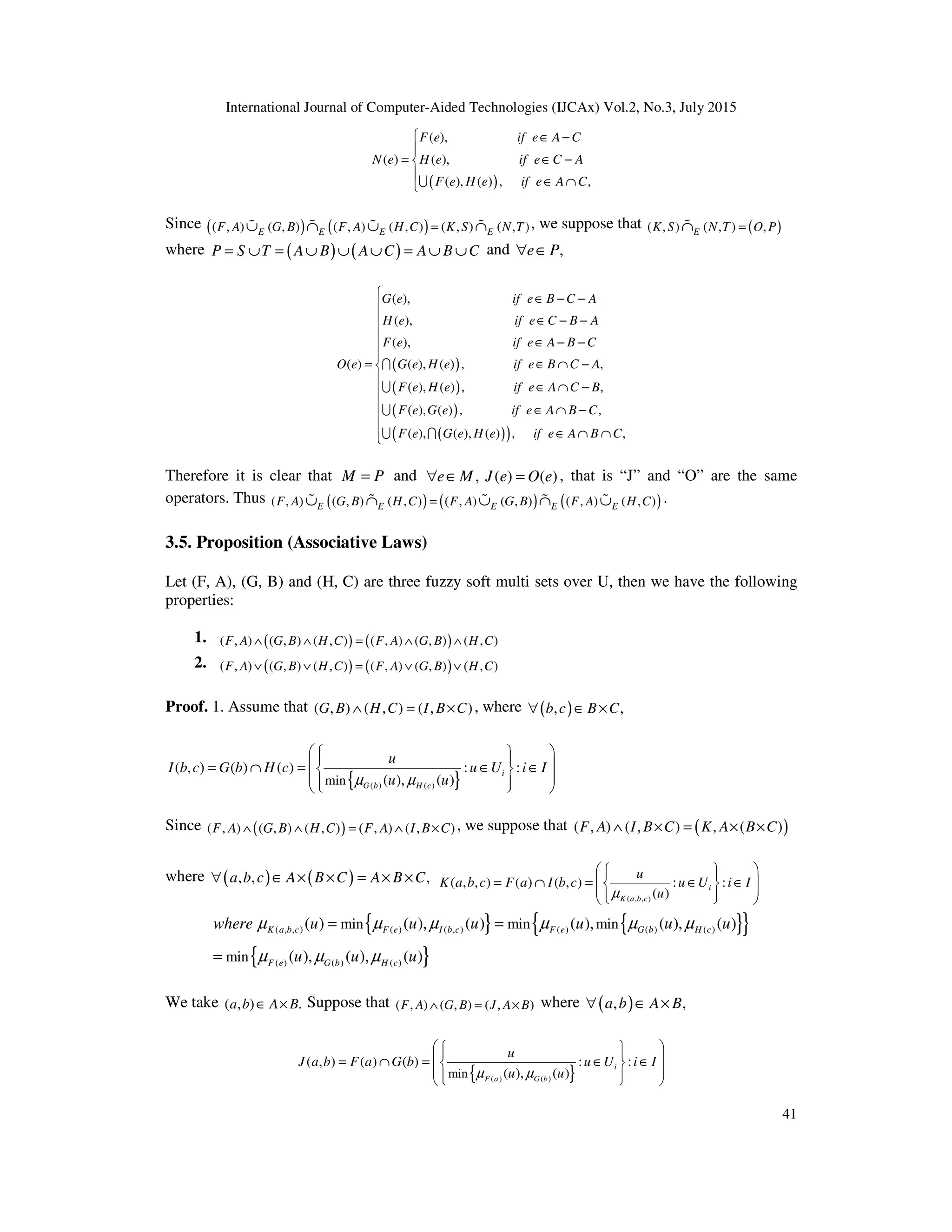 International Journal of Computer-Aided Technologies (IJCAx) Vol.2, No.3, July 2015
41
( )
( ),
( ) ( ),
( ), ( ) , ,
F e if e A C
N e H e if e C A
F e H e if e A C
 ∈ −

= ∈ −


∈ ∩
U
Since ( ) ( )
( , ) ( , ) ( , ) ( , ) ( , ) ( , )
E E E E
F A G B F A H C K S N T
=
∪ ∩ ∪ ∩
% % % % , we suppose that ( )
( , ) ( , ) ,
E
K S N T O P
=
∩
%
where ( ) ( )
P S T A B A C A B C
= ∪ = ∪ ∪ ∪ = ∪ ∪ and ,
e P
∀ ∈
( )
( )
( )
( )
( )
( ),
( ),
( ),
( ) ( ), ( ) , ,
( ), ( ) , ,
( ), ( ) , ,
( ), ( ), ( ) ,
G e if e B C A
H e if e C B A
F e if e A B C
O e G e H e if e B C A
F e H e if e A C B
F e G e if e A B C
F e G e H e if e A B
∈ − −
∈ − −
∈ − −
= ∈ ∩ −
∈ ∩ −
∈ ∩ −
∈ ∩
I
U
U
U I ,
C











 ∩

Therefore it is clear that M P
= and , ( ) ( )
e M J e O e
∀ ∈ = , that is “J” and “O” are the same
operators. Thus ( ) ( ) ( )
( , ) ( , ) ( , ) ( , ) ( , ) ( , ) ( , )
E E E E E
F A G B H C F A G B F A H C
=
∪ ∩ ∪ ∩ ∪
% % % % % .
3.5. Proposition (Associative Laws)
Let (F, A), (G, B) and (H, C) are three fuzzy soft multi sets over U, then we have the following
properties:
1. ( ) ( )
( , ) ( , ) ( , ) ( , ) ( , ) ( , )
F A G B H C F A G B H C
∧ ∧ = ∧ ∧
2. ( ) ( )
( , ) ( , ) ( , ) ( , ) ( , ) ( , )
F A G B H C F A G B H C
∨ ∨ = ∨ ∨
Proof. 1. Assume that ( , ) ( , ) ( , )
G B H C I B C
∧ = × , where ( )
, ,
b c B C
∀ ∈ ×
{ }
( ) ( )
min
( , ) ( ) ( ) : :
( ), ( )
i
G b H c
u
I b c G b H c u U i I
u u
µ µ
 
 
 
 
= ∩ = ∈ ∈
 
 
 
 
 
Since ( )
( , ) ( , ) ( , ) ( , ) ( , )
F A G B H C F A I B C
∧ ∧ = ∧ × , we suppose that ( )
( , ) ( , ) , ( )
F A I B C K A B C
∧ × = × ×
where ( ) ( )
, , ,
a b c A B C A B C
∀ ∈ × × = × ×
( , , )
( , , ) ( ) ( , ) : :
( )
i
K a b c
u
K a b c F a I b c u U i I
u
µ
 
 
 
= ∩ = ∈ ∈
 
 
 
 
 
 
{ } { }
{ }
{ }
( , , ) ( ) ( , ) ( ) ( ) ( )
( ) ( ) ( )
min min min
min
( ) ( ), ( ) ( ), ( ), ( )
( ), ( ), ( )
K a b c F e I b c F e G b H c
F e G b H c
where u u u u u u
u u u
µ µ µ µ µ µ
µ µ µ
= =
=
We take ( , ) .
a b A B
∈ × Suppose that ( , ) ( , ) ( , )
F A G B J A B
∧ = × where ( )
, ,
a b A B
∀ ∈ ×
{ }
( ) ( )
min
( , ) ( ) ( ) : :
( ), ( )
i
F a G b
u
J a b F a G b u U i I
u u
µ µ
 
 
 
 
= ∩ = ∈ ∈
 
 
 
 
 
 