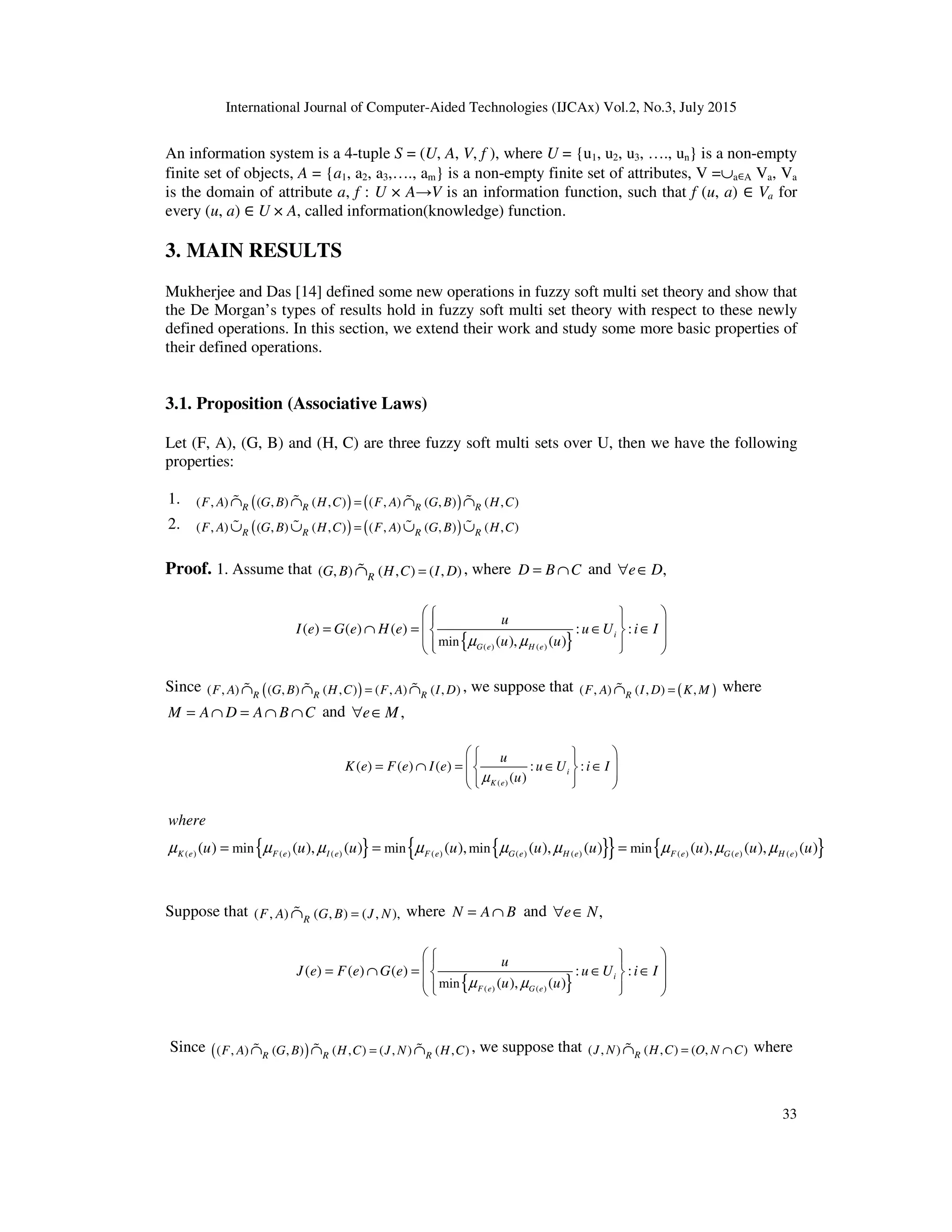 International Journal of Computer-Aided Technologies (IJCAx) Vol.2, No.3, July 2015
33
An information system is a 4-tuple S = (U, A, V, f ), where U = {u1, u2, u3, …., un} is a non-empty
finite set of objects, A = {a1, a2, a3,…., am} is a non-empty finite set of attributes, V =∪a∈A Va, Va
is the domain of attribute a, f : U × A→V is an information function, such that f (u, a) ∈ Va for
every (u, a) ∈ U × A, called information(knowledge) function.
3. MAIN RESULTS
Mukherjee and Das [14] defined some new operations in fuzzy soft multi set theory and show that
the De Morgan’s types of results hold in fuzzy soft multi set theory with respect to these newly
defined operations. In this section, we extend their work and study some more basic properties of
their defined operations.
3.1. Proposition (Associative Laws)
Let (F, A), (G, B) and (H, C) are three fuzzy soft multi sets over U, then we have the following
properties:
1. ( ) ( )
( , ) ( , ) ( , ) ( , ) ( , ) ( , )
R R R R
F A G B H C F A G B H C
=
∩ ∩ ∩ ∩
% % % %
2. ( ) ( )
( , ) ( , ) ( , ) ( , ) ( , ) ( , )
R R R R
F A G B H C F A G B H C
=
∪ ∪ ∪ ∪
% % % %
Proof. 1. Assume that ( , ) ( , ) ( , )
R
G B H C I D
=
∩
% , where D B C
= ∩ and ,
e D
∀ ∈
{ }
( ) ( )
min
( ) ( ) ( ) : :
( ), ( )
i
G e H e
u
I e G e H e u U i I
u u
µ µ
 
 
 
 
= ∩ = ∈ ∈
 
 
 
 
 
Since ( )
( , ) ( , ) ( , ) ( , ) ( , )
R R R
F A G B H C F A I D
=
∩ ∩ ∩
% % % , we suppose that ( )
( , ) ( , ) ,
R
F A I D K M
=
∩
% where
M A D A B C
= ∩ = ∩ ∩ and ,
e M
∀ ∈
( )
( ) ( ) ( ) : :
( )
i
K e
u
K e F e I e u U i I
u
µ
 
 
 
= ∩ = ∈ ∈
 
 
 
 
 
 
{ } { }
{ } { }
( ) ( ) ( ) ( ) ( ) ( ) ( ) ( ) ( )
min min min min
( ) ( ), ( ) ( ), ( ), ( ) ( ), ( ), ( )
K e F e I e F e G e H e F e G e H e
where
u u u u u u u u u
µ µ µ µ µ µ µ µ µ
= = =
Suppose that ( , ) ( , ) ( , ),
R
F A G B J N
=
∩
% where N A B
= ∩ and ,
e N
∀ ∈
{ }
( ) ( )
min
( ) ( ) ( ) : :
( ), ( )
i
F e G e
u
J e F e G e u U i I
u u
µ µ
 
 
 
 
= ∩ = ∈ ∈
 
 
 
 
 
Since ( )
( , ) ( , ) ( , ) ( , ) ( , )
R R R
F A G B H C J N H C
=
∩ ∩ ∩
% % % , we suppose that ( , ) ( , ) ( , )
R
J N H C O N C
= ∩
∩
% where
 