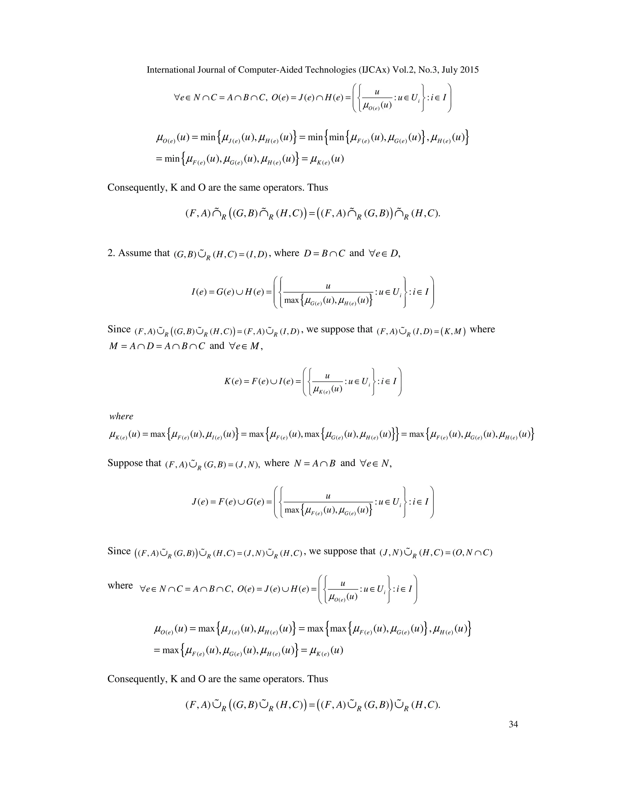 International Journal of Computer-Aided Technologies (IJCAx) Vol.2, No.3, July 2015
34
( )
, ( ) ( ) ( ) : :
( )
i
O e
u
e N C A B C O e J e H e u U i I
u
µ
 
 
 
∀ ∈ ∩ = ∩ ∩ = ∩ = ∈ ∈
 
 
 
 
 
 
{ } { }
{ }
{ }
( ) ( ) ( ) ( ) ( ) ( )
( ) ( ) ( ) ( )
min min min
min
( ) ( ), ( ) ( ), ( ) , ( )
( ), ( ), ( ) ( )
O e J e H e F e G e H e
F e G e H e K e
u u u u u u
u u u u
µ µ µ µ µ µ
µ µ µ µ
= =
= =
Consequently, K and O are the same operators. Thus
( ) ( )
( , ) ( , ) ( , ) ( , ) ( , ) ( , ).
R R R R
F A G B H C F A G B H C
=
∩ ∩ ∩ ∩
% % % %
2. Assume that ( , ) ( , ) ( , )
R
G B H C I D
=
∪
% , where D B C
= ∩ and ,
e D
∀ ∈
{ }
( ) ( )
max
( ) ( ) ( ) : :
( ), ( )
i
G e H e
u
I e G e H e u U i I
u u
µ µ
 
 
 
 
= ∪ = ∈ ∈
 
 
 
 
 
Since ( )
( , ) ( , ) ( , ) ( , ) ( , )
R R R
F A G B H C F A I D
=
∪ ∪ ∪
% % % , we suppose that ( )
( , ) ( , ) ,
R
F A I D K M
=
∪
% where
M A D A B C
= ∩ = ∩ ∩ and ,
e M
∀ ∈
( )
( ) ( ) ( ) : :
( )
i
K e
u
K e F e I e u U i I
u
µ
 
 
 
= ∪ = ∈ ∈
 
 
 
 
 
 
{ } { }
{ } { }
( ) ( ) ( ) ( ) ( ) ( ) ( ) ( ) ( )
max max max max
( ) ( ), ( ) ( ), ( ), ( ) ( ), ( ), ( )
K e F e I e F e G e H e F e G e H e
where
u u u u u u u u u
µ µ µ µ µ µ µ µ µ
= = =
Suppose that ( , ) ( , ) ( , ),
R
F A G B J N
=
∪
% where N A B
= ∩ and ,
e N
∀ ∈
{ }
( ) ( )
max
( ) ( ) ( ) : :
( ), ( )
i
F e G e
u
J e F e G e u U i I
u u
µ µ
 
 
 
 
= ∪ = ∈ ∈
 
 
 
 
 
Since ( )
( , ) ( , ) ( , ) ( , ) ( , )
R R R
F A G B H C J N H C
=
∪ ∪ ∪
% % % , we suppose that ( , ) ( , ) ( , )
R
J N H C O N C
= ∩
∪
%
where
( )
, ( ) ( ) ( ) : :
( )
i
O e
u
e N C A B C O e J e H e u U i I
u
µ
 
 
 
∀ ∈ ∩ = ∩ ∩ = ∪ = ∈ ∈
 
 
 
 
 
 
{ } { }
{ }
{ }
( ) ( ) ( ) ( ) ( ) ( )
( ) ( ) ( ) ( )
max max max
max
( ) ( ), ( ) ( ), ( ) , ( )
( ), ( ), ( ) ( )
O e J e H e F e G e H e
F e G e H e K e
u u u u u u
u u u u
µ µ µ µ µ µ
µ µ µ µ
= =
= =
Consequently, K and O are the same operators. Thus
( ) ( )
( , ) ( , ) ( , ) ( , ) ( , ) ( , ).
R R R R
F A G B H C F A G B H C
=
∪ ∪ ∪ ∪
% % % %
 